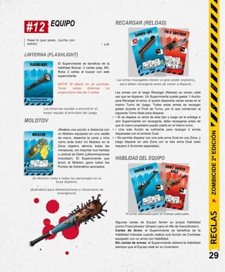 #12 EQUIPO RECARGAR (RELOAD)
Pase lo que pase, ¡lucha con
estilo!
LINTERNA (FLASHLIGHT)
- Lili
El Superviviente se beneficia de la
habilidad Buscar: 2 cartas (pág. 66).
Roba 2 cartas al buscar con este
superviviente.
NOTA: El efecto no se acumula.
Tener varias linternas no
proporciona más de 2 cartas.
Las linternas ayudan a encontrar el
mejor equipo al principio del juego.
MOLOTOV
¡Realiza una acción a distancia con
un Molotov equipado en una casilla
de mano, desecha la carta y mira
cómo arde todo! Un Molotov en la
Zona objetivo elimina todas las
miniaturas, sin importar sus heridas
o umbral de Daño (¡Abominaciones
incluidas!). El Superviviente que
lanzó el Molotov gana todos los
Puntos de Adrenalina asociados.
Un Molotov mata a todos los personajes en su
Zona objetivo.
¡Guárdelos para Abominaciones y situaciones de
emergencia!
Las armas recargables tienen un gran poder explosivo,
pero deben recargarse antes de volver a disparar.
Las armas con el rasgo Recargar (Reload) se vacían cada
vez que se disparan. Un Superviviente puede gastar 1 Acción
para Recargar el arma, si quiere dispararla varias veces en el
mismo Turno de Juego. Todas estas armas se recargan
grates durante el Final de Turno, por lo que comienzan el
siguiente Turno listas para disparar.
• • Si se dispara un arma de este tipo y luego se la entrega a
otro Superviviente sin recargarla, debe recargarse antes de
que el nuevo propietario pueda usarla en el mismo turno.
• • Una sola Acción es suficiente para recargar 2 armas
disparadas con el símbolo Dual.
• • Se permite disparar con una sola arma Dual en una Zona, y
luego disparar en otra Zona con la otra arma Dual (esto
requiere 2 Acciones separadas).
HABILIDAD DEL EQUIPO
El arma adecuada para el trabajo adecuado.
Algunas cartas de Equipo tienen su propia Habilidad
(como Francotirador (Sniper) para el rifle de francotirador).
Cartas de Arma: el Superviviente se beneficia de la
Habilidad indicada cuando realiza una Acción de Combate
equipado con un arma con Habilidad.
Sin cartas de armas: el Superviviente obtiene la Habilidad
siempre que el Equipo esté en su inventario.
29
REGLAS
ZOMBICIDE
2ª
EDICIÓN
 