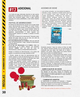 #13 ADICIONAL ACCIONES DE COCHE
Los coches actuales, con las piezas de plástico,
híbridos y todo, resultaron inútiles tanto para huir
Los modos de juego adicionales descritos en este capítulo
profundizan la atmósfera de Zombicide con nuevas reglas.
Úselos para enriquecer juegos, volver a jugar misiones
anteriores con nuevas posibilidades y crear nuevos desafíos
temáticos.
FESTIVAL DE ABOMINACIONES
El Festival de Abominaciones permite que el juego tenga
varias Abominaciones en el tablero al mismo tiempo.
Cuanto más hay, más mortífero se vuelve el juego, ya que
la cantidad de Molotov sigue siendo limitada. ¡Antes de
usar este modo de juego, asegúrese de que todos sean
jugadores experimentados o estén jugando con
Supervivientes capaces de manejar (o escapar) de estos
monstruos!
¿Listo para el festival de la abominación? Resuelve estos
efectos del juego cada vez que se roba una carta de
Zombi que genera una Abominación:
- Si no hay Abominación en el tablero, roba una carta del
mazo de Abominaciones. Luego, coloque la Abominación
correspondiente.
- Si ya hay una Abominación en el tablero, todas Las
abominaciones en el tablero obtienen una Activación
adicional. LUEGO, saca una carta del mazo de
Abominaciones y coloca la correspondiente Abominación.
Adaptar el Festival de Abominaciones a los gustos del
jugador y la experiencia de juego deseada es fácil:
- Primero, decide los tipos de abominaciones que se
usarán creando un mazo de abominaciones único. Esta es
una excelente manera de ajustar la dificultad para cada
grupo de juego y crear la atmósfera deseada.
- Luego, los jugadores también pueden establecer la
cantidad máxima de Abominaciones que puede haber en
el tablero en un momento dado. Cuando se alcanza esa
cantidad, robar cartas de Abominación Zombi solo
proporciona una Activación adicional a las Abominaciones
en el tablero.
30
de la invasión como para moverse por una
ciudad apocalíptica. Preferimos los buenos y
viejos coches antiguos hechos de acero y
resistentes. Como mis amigos nunca recuerdan
las marcas, simplemente las llamamos Coches
Macarras. También buscamos coches patrulla
con motores mejorados y cascos reforzados. Nos
llevan, aplastan zombis y, a veces, cargan
nuestras cosas. Los considero nuestros mejores
aliados.
- Josh
¡Tenga a mano la carta de referencia del coche!
Zombicide presenta 2 tipos de coches en fichas de doble
cara. Algunas misiones permiten que los supervivientes los
conduzcan para que vayan más rápido por el tablero y
aplasten a los zombis. Ambos juegan de la misma manera,
pero cada uno tiene una habilidad especial.
Al costo de 1 Acción, un Superviviente puede realizar 1 de las
Acciones enumeradas a continuación cuando se encuentre
en la misma Zona que un coche. A menos que estén
relacionadas con el coche, las Habilidades del superviviente
no se aplican al coche en sí ni a los ataques del coche.
A menos que se indique lo contrario, un coche no puede ser
atacado ni destruido. Un Superviviente sentado en un coche
aún puede ser atacado normalmente como si el Superviviente
estuviera fuera del coche en la Zona.
- SUBIR O SALIR DE UN COCHE
El Superviviente se sube a un coche en su Zona solo si no
hay Zombis en esa Zona. Coloca la miniatura del
superviviente en el asiento del conductor o en otro asiento
como pasajero. El coche puede llevar un solo conductor y
hasta 3 pasajeros.
No hay restricciones para salir de un coche.
- - CAMBIAR DE ASIENTOS
El Superviviente se convierte en Conductor o Pasajero.
Mueva las miniaturas de Superviviente en consecuencia.
Cambiar de asiento no es una acción de movimiento y no
utiliza reglas relacionadas con el movimiento.
NOTA: Se puede cambiar de asiento con Zombis en la Zona.
ZOMBICIDE
2ª
EDICIÓN
REGLAS
 