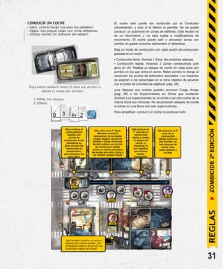 DOUG
JOSH
- CONDUCIR UN COCHE
- Sam, ¿cómo tocan tus pies los pedales?
- Cajas. Les pegué cajas con cinta adhesiva.
- ¿Estoy viendo mi botiquín ahí abajo?
Elija entre conducir lento (1 zona por acción) o
rápido (2 zonas por acción):
1 ZONA: Sin ataque.
2 ZONAS:
2
El coche solo puede ser conducido por el Conductor
(obviamente), y solo si la Misión lo permite. No se puede
conducir un automóvil en zonas de edificios. Esta Acción no
es un Movimiento y no está sujeta a modificadores de
movimiento. El coche puede salir o atravesar zonas con
zombis sin gastar acciones adicionales ni detenerse.
Elija un modo de conducción con cada acción de conducción
gastada en el coche:
• Conducción lenta. Avanza 1 Zona. No produces ataques.
• Conducción rápida. Avanzas 2 Zonas consecutivas (¡sin
giros en U!). Realiza un ataque de coche en cada zona con
zombis en los que entra el coche. Matar zombis le otorga al
conductor los puntos de adrenalina asociados. Los impactos
se asignan a los personajes en la zona objetivo de acuerdo
con el orden de prioridad de objetivos (pág. 28).
¡Los Ataques con coches pueden provocar Fuego Amigo
(pág. 28) a los Supervivientes en Zonas que contienen
Zombis! Los supervivientes en el coche o en otro coche de la
misma Zona son inmunes. No se producen ataques de coche
si entras en una Zona con solo supervivientes.
Para simplificar, conducir un coche no produce ruido.
Elle conduce el
coche patrulla.
Realiza una
acción de
conducción lenta.
Abandona su
Zona sin que los
Caminantes la
obstaculicen,
pero tampoco les
hace daño.
Elle entra en la 1ª Zona.
Mientras conducía
lentamente, no se realiza
ningún Ataque contra los
Zombis o Doug. Entonces,
decide realizar una acción
de conducción rápida.
Como un coche solo ataca
las zonas que entra, Doug y
los Zombis quedan ilesos.
Elle entra en la
1ª zona de su
conducción
rápida y realiza
un ataque de
coche. ¡2
impactos, lo
que significa
que elimina
ambos
Corredores!
Elle entra en la 2ª
zona de su
conducción
rápida. Como no
hay Zombis, no
hay Ataques de
coche. Amy
pudo hacerse a
un lado
AMY
31
ELLE
Josh también conduce un coche y
todavía hay muchos zombis. ¿Se
arriesgará a dañar a Doug con una
conducción rápida del coche?
REGLAS
ZOMBICIDE
2ª
EDICIÓN
 