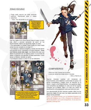ZONAS OSCURAS
- Todo está oscuro en este enorme
edificio. Mantened ojos y oídos
abiertos.
- Oye, me recuerda a un juego ...
Usar las reglas de la Zona Oscura hace el juego un poco
más difícil y provoca sensación de pavor en los
Supervivientes. Aplica Las siguientes reglas al usarlo:
• Los personajes no pueden trazar líneas de visión hasta
zonas oscuras, excepto en el rango 0-1.
• Los ataques a distancia dirigidos a zonas oscuras tienen
una precisión de 6+ (necesitas un 6 para impactar). Tener
una linterna anula esta regla. Los efectos del juego que
alteran la precisión aún se aplican (como +1 a la tirada de
dados: a distancia, por ejemplo). El éxito automático, como
lanzar un Molotov, también se aplica.
• Los ataques cuerpo a cuerpo no se ven afectados.
LOU
COMPAÑEROS
- ¡Eres es tan lindo! ¿Quieres que te adopte?
- Lo que sea, siempre que tengas dulces y chocolate.
- Amy y Bunny G
Odin acaba de abrir la puerta. Los zombis Aparecen
en zonas oscuras. Desafortunadamente, los
Corredores están justo frente a Odin y sus ataques
a distancia se ven severamente obstaculizados
(Precisión 6+) por la oscuridad.
¡Una pequeña ayuda sería bienvenida!
Algunas misiones cuentan con miniaturas de
Supervivientes como objetivos o personajes de apoyo. Se
llaman Compañeros y juegan como se describe en la
Misión o siguen a los Supervivientes. Los jugadores eligen
qué Compañero se establece en cada uno de los lugares
indicados por la Misión. Deje a un lado sus cartas de
identificación en la preparación para que todos las vean.
Las descripciones de las misiones pueden diferir de las
siguientes reglas. En ese caso, las reglas especiales de la
Misión tienen prioridad.
NOTA: Los Supervivientes con la Habilidad Empieza con
Salud [X], Empieza con 2 PA o Empieza con [Equipo] (P.
66) no se pueden usar como Compañeros. Si se saca uno,
ignórelo y obtenga otro.
33
TIGER SAM
ODIN
REGLAS
ZOMBICIDE
2ª
EDICIÓN
Las zonas oscuras se
usan para Aparecer
zombis en edificios y
también pueden
usarse para hacer la
exploración más
peligrosa.
 