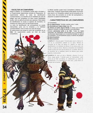 - ESCOLTAR UN COMPAÑERO
Según la Misión, un Compañero puede estar vinculado a
un Superviviente determinado durante la Preparación. El
superviviente obtiene la carta de identificación
correspondiente y se beneficia de la habilidad de nivel de
peligro azul del compañero (si tiene varias habilidades
azules, solo se aplica la primera que aparece). Esta tarjeta
de identificación no ocupa un espacio de inventario. La
miniatura se coloca junto a la del Superviviente.
La carta de identificación del acompañante se puede
intercambiar, junto con la miniatura y la habilidad
correspondiente, como si fuera una carta de equipo.
El superviviente que posee la carta del compañero es su
líder. Un superviviente puede ser líder de varios
compañeros.
La Misión también puede incluir Compañeros solitarios que
estén solos. Cualquier Superviviente puede gastar una Acción
para reunir a un Compañero solitario que se encuentre en la
misma Zona. Se convierten en el líder del acompañante y
adquieren su tarjeta de identificación.
- - CARACTERÍSTICAS DE LOS COMPAÑEROS
Un Compañero:
• Es un superviviente. También cuentan como 1 ruido.
• Es alcanzado por fuego amigo (pág. 28).
• Se elimina al recibir alguna Herida. A menos que la Misión
indique lo contrario, el juego se pierde si son eliminados.
• Siempre permanece junto a su líder. Todas las reglas
especiales, las Habilidades relacionadas con el movimiento y
las Acciones relacionadas con el automóvil también se aplican
al Compañero. Un acompañante ocupa un asiento de pasajero.
• No tiene Inventario.
• No tiene acciones.
EJEMPLO 1: Wanda gasta 1 Acción para reunir a Bunny G,
que es un Compañero solitario en su Zona. Wanda se
convierte en la líder de Bunny G, obtiene su carta de
identificación y la miniatura de Bunny G se coloca junto a la
de ella. A partir de ahora, Wanda se beneficia de la habilidad
Suerte (Lucky) de nivel azul de Bunny G. A cambio, Bunny G
se beneficia de la habilidad Sprint de Wanda para poder
seguirla a todas partes.
EJEMPLO 2: Josh se une a Wanda y Bunny G en su
Zona, luego gasta 1 Acción para un Intercambio. Josh
ahora es el líder de Bunny G, obteniendo su carta de
identificación y su habilidad de nivel azul. ¡Josh tiene un
amuleto de la suerte!
34
REGLAS
ZOMBICIDE
2
ND
EDITION
 