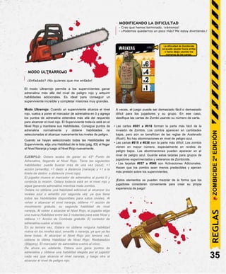 La dificultad de Zombicide
se puede ajustar hacia arriba
o hacia abajo usando los
números de las cartas.
- MODIFICANDO LA DIFICULTAD
- Creo que hemos terminado. ¡vámonos!
- ¿Podemos quedarnos un poco más? Me estoy divirtiendo.!
- MODO ULTRARROJO
¿Enfadado? ¡No quieres que me enfade!
El modo Ultrarrojo permite a los supervivientes ganar
adrenalina más allá del nivel de peligro rojo y adquirir
habilidades adicionales. Es ideal para conseguir un
superviviente increíble y completar misiones muy grandes.
Modo Ultrarrojo: Cuando un superviviente alcanza el nivel
rojo, vuelva a poner el marcador de adrenalina en 0 y agrega
los puntos de adrenalina obtenidos más allá del requerido
para alcanzar el nivel rojo. El Superviviente todavía está en el
Nivel Rojo y mantiene sus Habilidades. Consigue puntos de
adrenalina normalmente y obtiene habilidades no
seleccionadas al alcanzar nuevamente los niveles de peligro.
Cuando se hayan seleccionado todas las Habilidades del
Superviviente, elija una Habilidad de la lista (pág. 63) al llegar
al Nivel Naranja y luego al Nivel Rojo nuevamente.
EJEMPLO: Ostara acaba de ganar su 43º Punto de
Adrenalina, llegando al Nivel Rojo. Tiene las siguientes
habilidades: puede buscar más de una vez (azul), +1
acción (amarillo), +1 dado: a distancia (naranja) y +1 a la
tirada de dados: a distancia (nivel rojo).
El jugador mueve el marcador de adrenalina al punto 0 y
continúa la misión. Ostara todavía está en el nivel rojo y
sigue ganando adrenalina mientras mata zombis.
Ostara no obtiene una habilidad adicional al alcanzar los
niveles azul o amarillo por segunda vez, ya que tiene
todas las habilidades disponibles para estos niveles. Al
volver a alcanzar el nivel naranja, obtiene +1 acción de
movimiento gratuita, su segunda habilidad de nivel
naranja. Al volver a alcanzar el Nivel Rojo, el jugador elige
una nueva Habilidad entre las 2 restantes para este Nivel y
obtiene +1 Acción de Combate gratuita. El contador de
adrenalina vuelve al inicio.
En su tercera vez, Ostara no obtiene ninguna habilidad
nueva en los niveles azul, amarillo o naranja, ya que ya las
tiene todas. Al alcanzar el Nivel Rojo por tercera vez,
obtiene la última Habilidad de Nivel Rojo: Resbaladizo
(Slippery). El marcador de adrenalina vuelve al inicio.
De ahora en adelante, Ostara aún gana puntos de
adrenalina y obtiene una habilidad elegida por el jugador
cada vez que alcanza el nivel naranja, y luego otra al
alcanzar el nivel de peligro rojo.
A veces, el juego puede ser demasiado fácil o demasiado
difícil para los jugadores y su grupo. En ese caso,
clasifique las cartas de Zombi usando su número de carta.
• Las cartas #001 a #018 forman la parte más fácil de la
invasión de Zombis. Los zombis aparecen en cantidades
bajas, pero aún se benefician de las reglas de Acelerado
(Rush). No hay abominaciones en nivel de peligro azul.
• Las cartas #019 a #036 son la parte más difícil. Los zombis
vienen en mayor número, especialmente en niveles de
peligro bajos. Las abominaciones pueden aparecer en el
nivel de peligro azul. Guarde estas tarjetas para grupos de
jugadores experimentados y veteranos de Zombicide.
• Las tarjetas #037 a #040 son Activaciones Adicionales.
Hacen que los zombis sean menos predecibles y ejercen
más presión sobre los supervivientes.
¡Estos elementos se pueden mezclar de la forma que los
jugadores consideren conveniente para crear su propia
experiencia de juego!
35
REGLAS
ZOMBICIDE
2ª
EDICIÓN
 