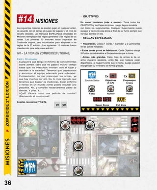 Zona de Salida
2x
Objectives
(5 AP)
2x
Pimpweapon
Crates
Fatty Runner Walker
#14 MISIONES
- OBJETIVOS
Un nuevo comienzo (más o menos). Toma todos los
OBJETIVOS y las Cajas de Armas. Luego, llega a la salida
Las siguientes misiones se pueden jugar en cualquier orden,
de acuerdo con el tiempo de juego del jugador y el nivel de
desafío deseado. Las REGLAS ESPECIALES detalladas en
Misiones reemplazan las reglas generales y las reglas de las
cartas. Las primeras 10 misiones están inspiradas en
Zombicide original, pero actualizadas para adaptarse a las
reglas de la 2ª edición. ¡Las siguientes 15 misiones fueron
creadas solo para esta nueva edición!
M0 – LA VIDA EN ZOMBICIDE(TUTORIAL)
Fácil / 30 minutos
Cualquiera que tenga el mínimo de conocimientos
sobre zombis sabe que no pasará mucho tiempo
hasta que los infectados invadan todo el lugar y
derriben a la sociedad. Tenemos que prepararnos
y encontrar el equipo adecuado para sobrevivir.
Curiosamente, no me preocupan las armas, ya
que hay muchas por ahí. No, lo más preciado que
tenemos que buscar es medicinas. Estar enfermo
o herido en un mundo zombi podría resultar una
pesadilla. Ah, y también necesitaremos pasta de
dientes. Y pilas. Y...
¿Qué? ¿Nunca viste una película de zombis?
¡Bienvenido al mundo real!
Losetas necesarias: 1V & 3V.
con todos los supervivientes. Cualquier Superviviente puede
escapar a través de esta Zona al final de su Turno siempre que
no haya Zombis en ella.
- REGLAS ESPECIALES
• Preparación. Coloca 1 Gordo, 1 Corredor, y 2 Caminantes
en las Zonas indicadas.
• Estas cosas ya no se fabricarán. Cada Objetivo otorga
5 Puntos de Adrenalina al Superviviente que lo tome.
• Armas más grandes. Cada Caja de armas le da un
arma macarra aleatoria, entre las que todavía están
disponibles, al Superviviente que lo toma. Luego pueden
reorganizar su inventario de forma gratuita.
36
Exit Zone
Spawn Zones
3V
1V
MISIONES
ZOMBICIDE
2ª
EDICIÓN
 