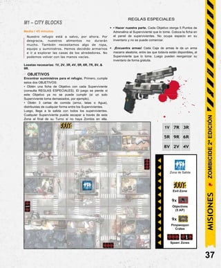 Exit Zone
9x
Objectives
(5 AP)
9x
Pimpweapon
Crates
Spawn Zones
M1 – CITY BLOCKS
Media / 45 minutos
Nuestro refugio está a salvo, por ahora. Por
desgracia, nuestros alimentos no durarán
mucho. También necesitamos algo de ropa,
equipo y suministros. Hemos decidido armarnos
e ir a explorar las casas de los alrededores. No
podemos volver con las manos vacías.
Losetas necesarias: 1V, 2V, 3R, 4V, 5R, 6R, 7R, 8V, &
9R.
- OBJETIVOS
Encontrar suministros para el refugio. Primero, cumpla
estos dos OBJETIVOS:
• Obtén una ficha de Objetivo con cada Superviviente
(consulta REGLAS ESPECIALES). El juego se pierde si
este Objetivo ya no se puede cumplir (si un solo
Superviviente toma demasiados, por ejemplo).
• Obtén 3 cartas de comida (arroz, latas o Agua),
distribuidas de cualquier forma entre los Supervivientes.
Luego, llega a la salida con todos los supervivientes.
Cualquier Superviviente puede escapar a través de esta
Zona al final de su Turno si no haya Zombis en ella.
REGLAS ESPECIALES
• • Hacer nuestra parte. Cada Objetivo otorga 5 Puntos de
Adrenalina al Superviviente que lo tome. Coloca la ficha en
el panel de supervivientes. No ocupa espacio en su
inventario y no se puede comerciar.
• ¡Encuentra armas! Cada Caja de armas le da un arma
macarra aleatoria, entre las que todavía están disponibles, al
Superviviente que lo toma. Luego pueden reorganizar su
inventario de forma gratuita.
1V 7R 3R
5R 9R 6R
8V 2V 4V
37
Zona de Salida
MISIONES
ZOMBICIDE
2ª
EDICIÓN
 