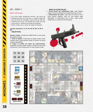 M2 – ZONA Y
Difícil / 60 minutos
Los vivos están perdiendo terreno. Los focos de
resistencia caen uno tras otro, y nuestra radio CB,
una vez llena de mensajes, ahora está en silencio.
Tenemos que irnos. Los zombis son cada vez más
numerosos y nuestros suministros escasean.
Podría matar por un poco de pasta de dientes.
Losetas necesarias: 1V, 2V, 3V, 4R, 5V, 6R, 7V, 8V, &
9R.
- OBJETIVOS
Escape armado. Cumpla los OBJETIVOS en este orden
para ganar el juego:
1– Arma al equipo. Proporcione al equipo tantas armas
macarra como supervivientes (hasta el número de armas
macarra disponibles).
2– Llega a la salida con todos los supervivientes.
Cualquiera de ellos puede escapar a través de esta Zona
al final de su Turno siempre que no haya Zombis en ella.
- REGLAS ESPECIALES
• • Nunca pensé que anhelaríamos esto. Cada Objetivo
otorga 5 Puntos de Adrenalina al Superviviente que lo tome.
• • Herramientas del oficio. Cada Caja de Armas le da un
arma macarra aleatoria, entre los que todavía están
disponibles, al Superviviente que lo toma. Luego pueden
reorganizar su inventario de forma gratuita.
7V 5V 2V
9R 6R 4R
1V 8V 3V
Zona de
Salida
Exit Zone
9x
OBJETIVO
S(5 AP)
9x
Pimpweapon
Crates
Spawn Zones
38
MISIONES
ZOMBICIDE
2ª
EDICIÓN
 