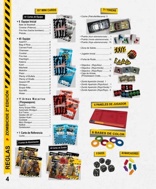 • 6 Equipo Inicial
Bate de Baseball.......................1
Crowbar (Palanca)....................... 1
Fire Axe (hacha bombero) ........1
Pistola.......................................3
• 45 Equipo
Aaahh!!.....................................4
Bag of Rice...............................2
Canned Food ............................2
Chainsaw ..................................2
Crowbar....................................... 1
Fire Axe.....................................1
Flashlight..................................2
Katana.......................................2
Kukri .........................................2
Machete ...................................4
Molotov .................................4
Pistol .........................................1
Plenty of Bullets .......................3
Plenty of Shells ........................3
Sawed-Off ................................4
Shotgun....................................2
Sniper Rifle...............................2
Sub-MG.....................................2
Water........................................2
• 11 A r m a s M a c a r r a s
( Pimpweapons)
Aaahh!.......................................2
Army Sniper Rifle ......................1
Automatic Shotgun....................1
Evil Twins..................................1
Golden AK-47............................1
Golden Kukri .............................1
Gunblade ..........................................1
Ma's Shotgun ............................1
Nailbat ......................................... 1
Zantetsuken................................. 1
• 1 Carta de Referencia
Coche................................................1
• Coche (Patrulla/Macarra) 3
• Puerta (Azul–abierta/cerrada).... 1
• Puerta (Verde–abierta/cerrada).. 1
• Puerta (Roja–abierta/cerrada)..15
• Zona de Salida....................... 1
• Jugador Inicial........................ 1
• Ficha de Ruido.....................18
• Objectivo (Rojo/Azu) ............. 1
• Objectivo (Rojo/Verde) .......... 1
• Objectivo (Rojo/Rojo) ........... 9
• Caja de Armas
(Pimpweapon Crate............. 12
• Zombi Aparición (Inicial) 1
• Zombi Aparición (Rojo/Azul)... 1
• Zombi Aparición (Rojo/Verde) 1
• Zombi Aparición (Rojo/Rojo).. 5
4
63 Cartas de Equipo
REGLAS
ZOMBICIDE
2ª
EDICIÓN
 