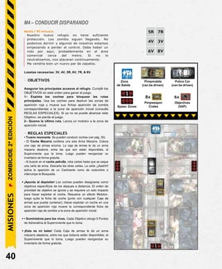 M4 – CONDUCIR DISPARANDO
Media / 90 minutos
Nuestro nuevo refugio no tiene suficiente
protección. Los zombis siguen llegando. No
podemos dormir y algunos de nosotros estamos
empezando a perder el control. Debe haber un
nido por aquí, probablemente en el área
comercial cerca del metro. Si no lo
neutralizamos, nos atacaran continuamente.
Me vendría bien un nuevo par de zapatos.
Losetas necesarias: 3V, 4V, 5R, 6V, 7R, & 8V.
- OBJETIVOS
Asegurar los principales accesos al refugio. Cumplir los
OBJETIVOS en este orden para ganar el juego.
1– Explota los coches para bloquear las rutas
principales. Usa los coches para destruir las zonas de
aparición roja y mueve sus fichas aparición de zombis
correspondientes a la zona de aparición inicial (consulta
REGLAS ESPECIALES). Si ya no se puede alcanzar este
Objetivo, se pierde el juego.
2– Quema la última ruta. Lanza un molotov a la zona de
aparición inicial.
- REGLAS ESPECIALES
• Trueno resonante. Se pueden conducir coches (ver pág. 30).
- El Coche Macarra contiene una sola Arma Macarra. Coloca
una caja de armas encima. La caja de armas le da un arma
macarra aleatoria, entre las que aún están disponibles, al
Superviviente que la toma. Luego pueden reorganizar su
inventario de forma gratuita.
- Al buscar en el coche patrulla, roba cartas hasta que se saque
una carta de arma. Descarta las otras cartas. La carta ¡¡Aaahh!!
activa la aparición de un Caminante como de costumbre e
interrumpe la Búsqueda.
• ¡Apunta al depósito! Los coches pueden designarse como
objetivos específicos de los ataques a distancia. El orden de
prioridad de objetivo se ignora y se requiere un solo impacto
para hacer explotar el coche. Resuelve un efecto Molotov,
luego quita la ficha de coche (junto con cualquier Caja de
armas que pueda contener). Hacer explotar un coche en una
zona de aparición roja mueve la correspondiente ficha de
aparición roja de zombis a la zona de aparición inicial.
• • Suministros para los vivos. Cada Objetivo otorga 5 Puntos
de Adrenalina al Superviviente que lo tome.
• ¡Esta es mi bebe! Cada Caja de armas le da un arma
macarra aleatoria, entre los que todavía están disponibles, al
Superviviente que lo toma. Luego pueden reorganizar su
inventario de forma gratuita.
40
Police Car
(can be driven)
Zona Pimpmobile
de Salida (can be driven)
MISIONES
5R 7R
4V 3V
6V 8V
6x
Objectives
(5AP)
8x
Pimpweapon
Crates
Spawn Zones
ZOMBICIDE
2ª
EDICIÓN
 
