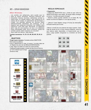 Spawn Zones
M5 – GRAN MANZANA
Difícil / 90 minutos
Los zombis son peligrosos, pero puede que no
sean la mayor amenaza. Siempre tenemos que
encontrar nuevos recursos, alimentos, armas y,
sobre todo, un refugio seguro. Aquí estamos en el
centro de la ciudad, un cementerio de hormigón y
cristal. Los grandes edificios de oficinas están
definitivamente infestados. Sin embargo, es de
esperar que podamos encontrar los medios para
sobrevivir unos días más. Recuerda, no debemos
abrir más de una puerta a la vez y no debemos
hacer demasiado ruido. De lo contrario, ¡todos los
zombis caerán sobre nosotros en minutos!
Ayer soñé con beicon. Solo beicon.
Losetas necesarias: 1V, 2V, 3V, 4R, 5R, 6R, 7R, 8V, &
9R.
- OBJETIVOS
Purga la gran manzana. Completa ambos OBJETIVOS:
• Abra todos los edificios.
• Lleva 5 OBJETIVOS (o más). Al menos 1 de ellos debe ser
un Objetivo de color (ver las REGLAS ESPECIALES).
• Luego, llega a la salida con todos los supervivientes.
Cualquiera puede escapar a través de esta Zona al final de
su Turno siempre que no haya
Zombis en ella.
- REGLAS ESPECIALES
• Preparación.
- Coloca los OBJETIVOS Azul y Verde al azar entre los
OBJETIVOS Rojos, boca abajo. ¡El equipo debe conseguir
al menos 1 de ellos para ganar el juego!
- Observe ambas puertas abiertas en la loseta 9R. No
recibe una ficha de Objetivo ni una caja de armas.
• ¿Beicon? Cada Objetivo otorga 5 Puntos de Adrenalina
al Superviviente que lo tome.
• Beicon a través de una potencia de fuego superior. Cada
Caja de armas le da un arma macarra aleatoria, entre los
que todavía están disponibles, al Superviviente que lo
toma. Luego pueden reorganizar su inventario de forma
gratuita.
8V 1V 7R
4R 5R 9R
2V 3V 6R
41
Zona de Salida
Open Doors
Exit Zone
8x
Objectives
(5 AP)
8x
Pimpweapon
Crates
MISIONES
ZOMBICIDE
2ª
EDICIÓN
 