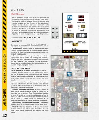 M6 – LA HUIDA
Difícil / 90 minutos
En las primeras horas, todo el mundo acudió a los
supermercados para conseguir comida. Gran error.
Los lugares públicos estaban llenos de zombis. Nos
hemos topado con un Z-Mart en los suburbios.
Hasta ahora, todos los que entraron solo
aumentaron el número de zombis. Hoy es nuestro
turno de desafiar a la multitud. Hemos terminado
el último de nuestros suministros. No tenemos otra
opción... tenemos experiencia y trabajo en equipo.
Necesito un arma más grande... y papel higiénico.
Losetas necesarias: 1V, 4V, 5R, 6V, 8V, & 9R.
- OBJETIVOS
Una juerga de compras letal. Cumpla los OBJETIVOS en
este orden para ganar el juego:
1– Reúna comida. Reúna 6 cartas de alimentos (latas, arroz
o agua). Pueden distribuirse de cualquier forma entre los
inventarios de Supervivientes y / o guardarse en coches (ver
REGLAS ESPECIALES).
2– Escapa con los coches. Llega a la salida con todos los
supervivientes en los coches. Un coche puede escapar a
través de esta Zona al final de Turno de su Conductor (junto
con sus Pasajeros y las cartas de Comida escondidas),
siempre que no haya Zombis en ella. Si este Objetivo ya no
se puede cumplir, el juego se pierde.
- REGLAS ESPECIALES
• No es el coche de tus padres. Puedes conducir (pág. 31).
- El coche macarra contiene una sola arma macarra. Coloca
una caja de armas encima. Da un arma macarra aleatoria,
entre las que aún están disponibles, al Superviviente que la
toma. Luego pueden reorganizar su inventario de forma
gratuita.
- Al buscar en el coche patrulla, roba cartas hasta que se
saque una carta de arma. Descarta las otras cartas. La carta
¡¡Aaahh !! activa la aparición de un Caminante como de
costumbre e interrumpe la Búsqueda.
• Esconder comida en el maletero. Al usar 1 Acción, un
Superviviente puede almacenar cartas de comida en un
coche que esté en la misma Zona. Retire cualquier cantidad
de cartas de comida del inventario y colóquelas en la ficha de
coche. Las cartas escondidas no ocupan asientos, se mueven
con el coche y pueden volver al inventario de un
Superviviente siguiendo las mismas reglas que al colocarlas.
• Tenga cuidado con la fecha de caducidad. Cada Objetivo
otorga 5 Puntos de Adrenalina al Superviviente que lo tome.
• ¡Ofertas! Cada Caja de armas le da un arma macarra
aleatoria, entre los que todavía están disponibles, al que lo
toma. Luego pueden reorganizar su inventario de forma
gratuita.
42
Exit Zone
Police Car
(can be driven)
Pimpmobile
(can be driven)
7x
Pimpweapon
Crates
6x
Objectives
(5 AP)
Zona
de Salida Spawn Zones
ZOMBICIDE
2ª
EDICIÓN
5R 9R
4V 1V
6V 8V
MISIONES
 