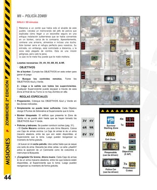 M8 – POLICÍA ZOMBI
Difícil / 30 minutos
Matamos a un zombi que había sido el alcalde de este
pueblo. Llevaba un memorando del jefe de policía que
explicaba cómo llegar a un escondite seguro en una
antigua instalación subterránea que se había convertido
en un búnker, cerca de la comisaría. Aparentemente,
contiene una armería, alimentos e incluso una ducha.
Este búnker sería el refugio perfecto para nosotros. Su
entrada, sin embargo, está controlada a distancia, y la
zona está plagado de zombis. Esta es una misión
peligrosa, pero vale la pena.
Lo que no te mata hoy puede que te mate mañana.
Losetas necesarias: 3V, 4V, 5V, 6R, 8V, & 9R.
- OBJETIVOS
Ve al búnker. Cumpla los OBJETIVOS en este orden para
ganar el juego:
1– Busque los controles remotos. Tome los
OBJETIVOS Azul y Verde.
2– Llega a la salida con todos los supervivientes.
Cualquier Superviviente puede escapar a través de esta
Zona al final de su Turno si no hay Zombis en ella.
- REGLAS ESPECIALES
• Preparación. Coloque los OBJETIVOS Azul y Verde en
las Zonas indicadas.
• Simplemente no puedo tener suficiente. Cada Objetivo
otorga 5 Puntos de Adrenalina al Superviviente que lo tome.
• Búnker bloqueado. El edificio que presenta la Zona de
Salida no se puede abrir hasta que se hayan tomado los
OBJETIVOS Azul Y Verde.
• Policías y ladrones. Se pueden conducir coches (pág. 31).
- El Coche Macarra contiene una sola Arma Macarra. Coloca
una Caja de armas encima. La Caja de armas le da un arma
macarra aleatoria, entre las que aún están disponibles, al
Superviviente que la toma. Luego pueden reorganizar su
inventario de forma gratuita.
- Al buscar en el coche patrulla, roba cartas hasta que se saque
una carta de arma. Descarta las otras cartas. La carta ¡¡Aaahh!!
activa la aparición de un Caminante como de costumbre e
interrumpe la Búsqueda.
• ¡Congelado! Es broma. Ahora muere. Cada Caja de armas
le da un arma macarra aleatoria, entre los que todavía están
disponibles, al Superviviente que lo toma. Luego pueden
reorganizar su inventario de forma gratuita.
44
Spawn Zones
7x
Pimpweapon
Crates
Police Car
(can be driven)
1x
Objectives
(5 AP)
Pimpmobile
(can be driven)
4x
1x
Exit Zone
MISIONES
ZOMBICIDE
2ª
EDICIÓN
3V 4V
6R 9R
8V 5V
Survivor
Starting Zone
 
