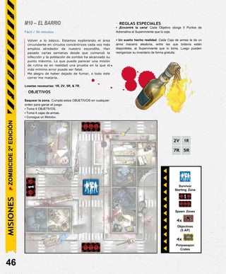 Survivor
Starting Zone
Spawn Zones
4x
Objectives
(5 AP)
4x
Pimpweapon
Crates
M10 – EL BARRIO
Fácil / 30 minutos
Volver a lo básico. Estamos explorando el área
circundante en círculos concéntricos cada vez más
amplios alrededor de nuestro escondite. Han
pasado varias semanas desde que comenzó la
infección y la población de zombis ha alcanzado su
punto máximo. Lo que puede parecer una misión
de rutina es en realidad una prueba en la que el
más mínimo error puede ser fatal.
Me alegro de haber dejado de fumar, o todo este
correr me mataría.
Losetas necesarias: 1R, 2V, 5R, & 7R.
- OBJETIVOS
Saquear la zona. Cumpla estos OBJETIVOS en cualquier
orden para ganar el juego.
• Toma 4 OBJETIVOS.
• Toma 4 cajas de armas.
• Consigue un Molotov.
- REGLAS ESPECIALES
• ¡Encontré la cena! Cada Objetivo otorga 5 Puntos de
Adrenalina al Superviviente que lo coja.
• Un sueño hecho realidad. Cada Caja de armas le da un
arma macarra aleatoria, entre las que todavía están
disponibles, al Superviviente que lo toma. Luego pueden
reorganizar su inventario de forma gratuita.
2V 1R
7R 5R
46
MISIONES
ZOMBICIDE
2ª
EDICIÓN
 