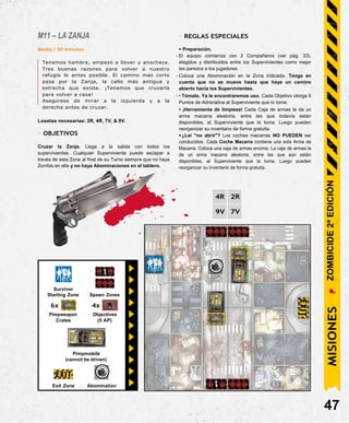 Exit Zone Abomination
M11 – LA ZANJA
Media / 30 minutos
Tenemos hambre, empezó a llover y anochece.
Tres buenas razones para volver a nuestro
refugio lo antes posible. El camino más corto
pasa por la Zanja, la calle más antigua y
estrecha que existe. ¡Tenemos que cruzarla
para volver a casa!
Asegúrese de mirar a la izquierda y a la
derecha antes de cruzar.
Losetas necesarias: 2R, 4R, 7V, & 9V.
- OBJETIVOS
Cruzar la Zanja. Llega a la salida con todos los
supervivientes. Cualquier Superviviente puede escapar a
través de esta Zona al final de su Turno siempre que no haya
Zombis en ella y no haya Abominaciones en el tablero.
- REGLAS ESPECIALES
• Preparación.
- El equipo comienza con 2 Compañeros (ver pág. 33),
elegidos y distribuidos entre los Supervivientes como mejor
les parezca a los jugadores.
- Coloca una Abominación en la Zona indicada. Tenga en
cuenta que no se mueve hasta que haya un camino
abierto hacia los Supervivientes.
- • Tómalo. Ya le encontraremos uso. Cada Objetivo otorga 5
Puntos de Adrenalina al Superviviente que lo tome.
• ¡Herramienta de limpieza! Cada Caja de armas le da un
arma macarra aleatoria, entre las que todavía están
disponibles, al Superviviente que la toma. Luego pueden
reorganizar su inventario de forma gratuita.
•¿Leí "no abrir"? Los coches macarras NO PUEDEN ser
conducidos. Cada Coche Macarra contiene una sola Arma de
Macarra. Coloca una caja de armas encima. La caja de armas le
da un arma macarra aleatoria, entre las que aún están
disponibles, al Superviviente que la toma. Luego pueden
reorganizar su inventario de forma gratuita.
47
4R 2R
9V 7V
Survivor
Starting Zone Spawn Zones
Pimpmobile
(cannot be driven)
4x
Objectives
(5 AP)
6x
Pimpweapon
Crates
MISIONES
ZOMBICIDE
2ª
EDICIÓN
 