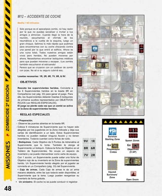 M12 – ACCIDENTE DE COCHE
Media / 60 minutos
Solo porque es el apocalipsis zombi, no hay razón
por la que no puedas socializar e invitar a tus
amigos a almorzar. Cuando llegó la hora de la
reunión, escuchamos el chirrido de los
neumáticos a la vuelta de la esquina, luego un
gran choque. Salimos lo más rápido que pudimos
para encontrarnos con su coche chocando contra
una pared por lo que entró al edificio. Ahora es
una ruina total. Todos nuestros amigos están
vivos pero heridos. No pueden moverse por
ahora. Necesitamos encontrar botiquines médicos
para que puedan moverse y escapar. ¡Los zombis
también escucharon el estruendo!
Parece que se cruzaron con un cadáver de zombi
con púas. No sé si su seguro cubrirá eso.
Losetas necesarias: 1R, 2R, 6R, 7V, 8R, & 9V.
- OBJETIVOS
Rescata los supervivientes heridos. Convierte a
los 6 Supervivientes heridos en la loseta 8R en
Compañeros (ver pág. 33) para ganar el juego. Para
ello, los Supervivientes deberán traerles 6 botiquines
de primeros auxilios representados por OBJETIVOS
ROJOS (ver REGLAS ESPECIALES).
El juego se pierde cada vez que un zombi se activa
en la Zona de supervivientes heridos.
- REGLAS ESPECIALES
• Preparación.
- Observe las puertas abiertas en la loseta 8R.
- Coloca 6 miniaturas de Superviviente que no hayan sido
elegidas por los jugadores en la Zona indicada y deja sus
cartas de identificación a un lado. Estos Supervivientes
heridos no pueden realizar ninguna Acción y no tienen
inventarios. Todavía cuentan como fichas de ruido.
• Botiquines. Cada Objetivo da 5 Puntos de Adrenalina al
Superviviente que lo tome. También le otorga al
Superviviente un botiquín. Coloca la ficha de Objetivo en el
Tablero de Supervivientes. No ocupa un espacio de
inventario y se puede intercambiar como carta de equipo.
Con 1 acción, un Superviviente puede soltar una ficha de
Objetivo rojo de su inventario en la Zona de supervivientes
herido. Un Superviviente herido elegido por el jugador se
convierte en un Compañero (pág. 33) del Superviviente.
• Caja de armas. Cada Caja de armas le da un arma
macarra aleatoria, entre las que todavía están disponibles, al
Superviviente que la toma. Luego pueden reorganizar su
inventario de forma gratuita.
• Un siniestro. El coche no se puede conducir ni registrar.
48
Injured
Survivors’
Zone
Crashed Car
6x
Objectives
(5 AP)
6x
Pimpweapon
Crates
Spawn Zones
Survivor
Starting Zone
MISIONES
ZOMBICIDE
2ª
EDICIÓN
9V 1R
8R 6R
7V 2R
Open Doors
 