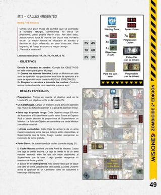 M13 – CALLES ARDIENTES
Media / 45 minutos
Vimos una gran masa de zombis que se acercaba
a nuestro refugio. Eliminarlos no sería un
problema, pero podría llevar días. Por otro lado,
¡escucharlos toda la noche sin duda nos volvería
locos! La mejor forma es bloquear el acceso y
desviar el flujo infectado en otra dirección. Para
lograrlo, el fuego es nuestro mejor amigo.
¡Vamos a quemar!
Losetas necesarias: 1R, 2V, 3V, 4V, 6R, & 7V.
- OBJETIVOS
Desvía la manada de zombis. Cumplir los OBJETIVOS
en este orden para ganar el juego:
1– Quema los accesos laterales. Lanza un Molotov en cada
zona de aparición roja para mover esa ficha de aparición a la
zona de aparición inicial (consulta REGLAS ESPECIALES).
2– Bloquea la carretera e incendia los coches. Conduce
ambos coches hasta la zona resaltada y aparca aquí.
- REGLAS ESPECIALES
• Preparación. Tenga en cuenta el objetivo azul en la
Loseta 2V y el objetivo verde en la Loseta 3V.
• Un Cortafuegos. Lanzar un molotov a una zona de aparición
roja mueve su ficha de aparición a la zona de aparición inicial.
• Beba bajo su propio riesgo. Cada Objetivo otorga 5 Puntos
de Adrenalina al Superviviente que lo tome. Tomar el Objetivo
Azul o Verde también le proporciona al Superviviente un
Molotov. La ficha de Objetivo se considera una carta Molotov
y se utiliza como tal.
• Armas escondidas. Cada Caja de armas le da un arma
macarra aleatoria, entre las que todavía están disponibles, al
Superviviente que la toma. Luego pueden reorganizar su
inventario de forma gratuita.
• Poder Diesel. Se pueden conducir coches (consulte la pág. 31).
- El Coche Macarra contiene una sola Arma de Macarra. Coloca
una caja de armas encima. La caja de armas le da un arma
macarra aleatoria, entre las que aún están disponibles, al
Superviviente que la toma. Luego pueden reorganizar su
inventario de forma gratuita.
- Al buscar en el coche patrulla, roba cartas hasta que se saque
una carta de arma. Descarta las otras cartas. La carta ¡¡Aaahh!!
activa la aparición de un Caminante como de costumbre e
interrumpe la Búsqueda.
49
Pimpmobile
(can be driven)
Park the cars
here!
Police Car
(can be driven)
1x
Objectives
(5 AP)
7x
Pimpweapon
Crates
4x
1x
Spawn Zones
Survivor
Starting Zone
Park
both cars
in the Zone
MISIONES
ZOMBICIDE
2ª
EDICIÓN
7V 4V
1R 6R
2V 3V
 