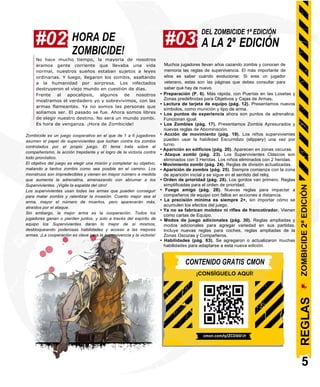 #02 HORA DE
ZOMBICIDE!
#03
DEL ZOMBICIDE 1ª EDICIÓN
A LA 2ª EDICIÓN
No hace mucho tiempo, la mayoría de nosotros
éramos gente corriente que llevaba una vida
normal, nuestros sueños estaban sujetos a leyes
ordinarias. Y luego, llegaron los zombis, asaltando
a la humanidad por sorpresa. Los infectados
destruyeron el viejo mundo en cuestión de días.
Frente al apocalipsis, algunos de nosotros
mostramos el verdadero yo y sobrevivimos, con las
armas flameantes. Ya no somos las personas que
solíamos ser. El pasado se fue. Ahora somos libres
de elegir nuestro destino. No será un mundo zombi.
Es hora de venganza. ¡Hora de Zombicide!
Zombicide es un juego cooperativo en el que de 1 a 6 jugadores
asumen el papel de supervivientes que luchan contra los zombis
controlados por el propio juego. El tema trata sobre el
compañerismo, la acción trepidante y el logro de la victoria contra
todo pronóstico.
El objetivo del juego es elegir una misión y completar su objetivo,
matando a tantos zombis como sea posible en el camino. Los
monstruos son impredecibles y vienen en mayor número a medida
que aumenta la adrenalina, amenazando con abrumar a los
Supervivientes. ¡Vigile la espalda del otro!
Los supervivientes usan todas las armas que pueden conseguir
para matar zombis y ralentizar la invasión. Cuanto mejor sea el
arma, mayor el número de muertos, pero aparecerán más,
atraídos por el ataque.
Sin embargo, la mejor arma es la cooperación. Todos los
jugadores ganan o pierden juntos, y solo a través del espíritu de
equipo los Supervivientes darán lo mejor de sí mismos,
desbloqueando poderosas habilidades y acceso a las mejores
armas. ¡La cooperación es clave para la supervivencia y la victoria!
Muchos jugadores llevan años cazando zombis y conocen de
memoria las reglas de supervivencia. El más importante de
ellos es saber cuándo evolucionar. Si eres un jugador
veterano, estas son las páginas que debes consultar para
saber qué hay de nuevo.
• Preparación (P. 6). Más rápida, con Puertas en las Losetas y
Zonas predefinidas para Objetivos y Cajas de Armas.
• Lectura de tarjeta de equipo (pág. 12). Presentamos nuevos
símbolos, como munición y tipo de arma.
• Los puntos de experiencia ahora son puntos de adrenalina.
Funcionan igual.
• Los Zombies (pág. 17). Presentamos Zombis Apresurados y
nuevas reglas de Abominación.
• Acción de movimiento (pág. 19). Los niños supervivientes
pueden usar la habilidad Escurridizo (slippery) una vez por
turno.
• Aparición en edificios (pág. 20). Aparecen en zonas oscuras.
• Ataque zombi (pág. 23). Los Supervivientes Clásicos son
eliminados con 3 Heridas. Los niños eliminados con 2 heridas.
• Movimiento zombi (pág. 24). Reglas de división actualizadas.
• Aparición de zombis (pág. 25). Siempre comienza con la zona
de aparición inicial y se sigue en el sentido del reloj.
• Orden de prioridad (pág. 28). Los gordos van primero. Reglas
simplificadas para el orden de prioridad.
• Fuego amigo (pág. 28). Nuevas reglas para impactar a
compañeros de equipo con fallos en acciones a distancia.
• La precisión mínima es siempre 2+, sin importar cómo se
acumulen los efectos del juego.
• Ya no se fabrican molotov ni rifles de francotirador. Vienen
como cartas de Equipo.
• Modos de juego adicionales (pág. 30). Reglas ampliadas y
modos adicionales para agregar variedad en sus partidas.
Incluye nuevas reglas para coches, reglas ampliadas de la
Zonas Oscuras y Compañeros.
• Habilidades (pág. 63). Se agregaron o actualizaron muchas
habilidades para adaptarse a esta nueva edición.
CONTENIDO GRATIS CMON
¡CONSÍGUELO AQUÍ!
cmon.com/q/ZCD001/r
5
ZOMBICIDE
2ª
EDICIÓN
REGLAS
 