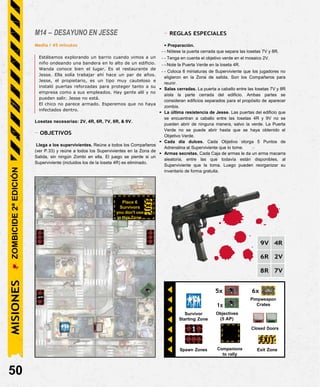 Spawn Zones Companions
to rally
Exit Zone
M14 – DESAYUNO EN JESSE
Media / 45 minutos
Estábamos explorando un barrio cuando vimos a un
niño ondeando una bandera en lo alto de un edificio.
Wanda conoce bien el lugar. Es el restaurante de
Jesse. Ella solía trabajar ahí hace un par de años.
Jesse, el propietario, es un tipo muy cauteloso e
instaló puertas reforzadas para proteger tanto a su
empresa como a sus empleados. Hay gente allí y no
pueden salir. Jesse no está.
El chico no parece armado. Esperemos que no haya
infectados dentro.
Losetas necesarias: 2V, 4R, 6R, 7V, 8R, & 9V.
- OBJETIVOS
Llega a los supervivientes. Reúne a todos los Compañeros
(ver P.33) y reúne a todos los Supervivientes en la Zona de
Salida, sin ningún Zombi en ella. El juego se pierde si un
Superviviente (incluidos los de la loseta 4R) es eliminado.
- REGLAS ESPECIALES
• Preparación.
- - Nótese la puerta cerrada que separa las losetas 7V y 8R.
- - Tenga en cuenta el objetivo verde en el mosaico 2V.
- - Note la Puerta Verde en la loseta 4R.
- - Coloca 6 miniaturas de Superviviente que los jugadores no
eligieron en la Zona de salida. Son los Compañeros para
reunir.
• Salas cerradas. La puerta a caballo entre las losetas 7V y 8R
aísla la parte cerrada del edificio. Ambas partes se
consideran edificios separados para el propósito de aparecer
zombis.
• La última resistencia de Jesse. Las puertas del edificio que
se encuentran a caballo entre las losetas 4R y 9V no se
pueden abrir de ninguna manera, salvo la verde. La Puerta
Verde no se puede abrir hasta que se haya obtenido el
Objetivo Verde.
• Cada día dulces. Cada Objetivo otorga 5 Puntos de
Adrenalina al Superviviente que lo tome.
• Armas secretas. Cada Caja de armas le da un arma macarra
aleatoria, entre las que todavía están disponibles, al
Superviviente que la toma. Luego pueden reorganizar su
inventario de forma gratuita.
Place 6
Survivors
you don't use
in this Zone.
9V 4R
6R 2V
8R 7V
50
Closed Doors
1x
Objectives
(5 AP)
Survivor
Starting Zone
6x
Pimpweapon
Crates
5x
MISIONES
ZOMBICIDE
2ª
EDICIÓN
 