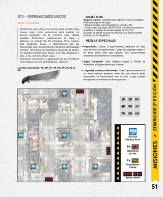 Survivor
Starting Zone
9x
Objectives
(5 AP)
9x
Pimpweapon
Crates
Spawn Zones
M15 – PERMANECEMOS UNIDOS
Media / 45 minutos
Pensamos que sería una buena idea probar algo
nuevo, algo como separarse para asaltar un
barrio acogedor de la manera más rápida
posible. Entramos, saqueamos el lugar y
salimos en menos de 15 minutos. Pero noooo.
Nos dejamos llevar y disfrutamos de las
maravillas que encontramos durante demasiado
tiempo. Una bola de discoteca cayendo al suelo,
un juguete chillón que pisas, una risa ahogada o
dos, y los zombis están aquí.
Debemos reunirnos y reagruparnos en el edificio
más seguro de los alrededores. ¡Ahora!
Losetas necesarias: 1R, 2R, 3V, 4R, 5R, 6R 7R, 8V, &
9R.
- OBJETIVOS
Saquea la zona. Cumpla estos OBJETIVOS en cualquier
orden para ganar el juego.
• Reúna a todos los Compañeros (ver pág. 33).
• Tome todas las cajas OBJETIVOS y armas macarras en
el edificio a caballo entre las losetas de 3V y 8V.
El juego se pierde cuando se elimina a un Superviviente
(incluido un Compañero).
- REGLAS ESPECIALES
• Preparación. Coloca 2 supervivientes aleatorios en cada
zona de inicio de superviviente. Luego, los jugadores eligen 3
de estos pares para que jueguen. Los Supervivientes
restantes se convierten en Compañeros.
• ¡Sigue luchando! Cada Objetivo otorga 5 Puntos de
Adrenalina al Superviviente que lo tome.
• Juguetes nuevos y relucientes. Cada Caja de armas le da
un arma macarra aleatoria, entre las que todavía están
disponibles, al Superviviente que la toma. Luego pueden
reorganizar su inventario de forma gratuita.
1R 2R 8V
4R 9R 3V
7R 5R 6R
51
MISIONES
ZOMBICIDE
2ª
EDICIÓN
 