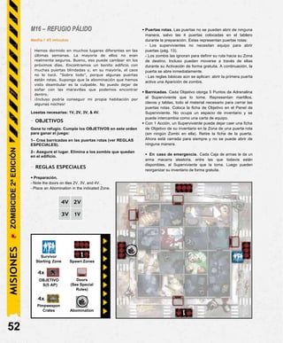 M16 – REFUGIO PÁLIDO
Media / 45 minutos
Hemos dormido en muchos lugares diferentes en las
últimas semanas. La mayoría de ellos no eran
realmente seguros. Bueno, eso puede cambiar en los
próximos días. Encontramos un bonito edificio con
muchas puertas blindadas y, en su mayoría, el caos
no lo tocó. “Sobre todo”, porque algunas puertas
están rotas. Supongo que la abominación que hemos
visto deambular es la culpable. No puedo dejar de
soñar con las maravillas que podemos encontrar
dentro.
¡Incluso podría conseguir mi propia habitación por
algunas noches!
Losetas necesarias: 1V, 2V, 3V, & 4V.
- OBJETIVOS
Gana tu refugio. Cumpla los OBJETIVOS en este orden
para ganar el juego:
1– Crea barricadas en las puertas rotas (ver REGLAS
ESPECIALES).
2– Asegure el lugar. Elimina a los zombis que quedan
en el edificio.
- REGLAS ESPECIALES
• Preparación.
- Note the doors on tiles 2V, 3V, and 4V.
- Place an Abomination in the indicated Zone.
• Puertas rotas. Las puertas no se pueden abrir de ninguna
manera, salvo las 4 puertas colocadas en el tablero
durante la preparación. Estas representan puertas rotas:
- Los supervivientes no necesitan equipo para abrir
puertas (pág. 13).
- Los zombis las ignoran para definir su ruta hacia su Zona
de destino. Incluso pueden moverse a través de ellas
durante su Activación de forma gratuita. A continuación, la
puerta se abre inmediatamente.
- Las reglas básicas aún se aplican: abrir la primera puerta
activa una Aparición de zombis.
• Barricadas. Cada Objetivo otorga 5 Puntos de Adrenalina
al Superviviente que lo tome. Representan martillos,
clavos y tablas, todo el material necesario para cerrar las
puertas rotas. Coloca la ficha de Objetivo en el Panel de
Superviviente. No ocupa un espacio de inventario y se
puede intercambia como una carta de equipo.
• Con 1 Acción, un Superviviente puede dejar caer una ficha
de Objetivo de su inventario en la Zona de una puerta rota
(sin ningún Zombi en ella). Retire la ficha de la puerta.
Ahora está cerrada para siempre y no se puede abrir de
ninguna manera.
• En caso de emergencia. Cada Caja de armas le da un
arma macarra aleatoria, entre las que todavía están
disponibles, al Superviviente que la toma. Luego pueden
reorganizar su inventario de forma gratuita.
4V 2V
3V 1V
Survivor
Starting Zone Spawn Zones
4x
OBJETIVO
S(5 AP)
4x
Pimpweapon
Crates
52
Doors
(See Special
Rules)
Abomination
MISIONES
ZOMBICIDE
2ª
EDICIÓN
 