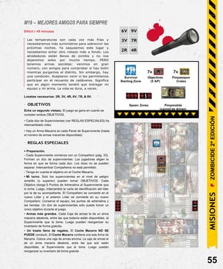 M19 – MEJORES AMIGOS PARA SIEMPRE
Difícil / 45 minutos
Las temperaturas son cada vez más frías y
necesitaremos más suministros para sobrevivir las
próximas noches. Ya saqueamos este lugar y
necesitamos echar otro vistazo más a fondo. Los
alrededores están llenos de zombis y no nos
dejaremos solos por mucho tiempo. PERO
tenemos armas secretas: venimos en gran
número, con amigos para comprobar si hay botín
mientras purgamos el distrito. Sin embargo, hay
una condición. Aceptaron venir si les permitíamos
participar en el recuento de cadáveres. Significa
que en algún momento tendré que entregar mi
equipo y mi arma. La vida es dura, a veces.
Losetas necesarias: 2R, 3V, 4R, 6V, 7R, & 9V.
- OBJETIVOS
Eche un segundo vistazo. El juego se gana en cuanto se
cumplen ambos OBJETIVOS.
• Cada dúo de Supervivientes (ver REGLAS ESPECIALES) ha
intercambiado roles.
• Hay un Arma Macarra en cada Panel de Superviviente (hasta
el número de armas macarras disponibles)
- REGLAS ESPECIALES
• Preparación.
- Cada Superviviente comienza con un Compañero (pág. 33).
Forman un dúo de supervivientes. Los jugadores eligen la
forma en que se forma cada dúo. Los dúos no se pueden
separar. Intercambiar Compañeros no está permitido.
- Tenga en cuenta el objetivo en el Coche Macarra.
• Mi turno. Solo los supervivientes en el nivel de peligro
amarillo (o superior) pueden tomar OBJETIVOS. Cada
Objetivo otorga 5 Puntos de Adrenalina al Superviviente que
lo tome. Luego, intercambie la carta de identificación del líder
por la de su acompañante. El Compañero se convierte en el
nuevo Líder y el anterior Líder se convierte en su nuevo
Compañero. Conserve el equipo, los puntos de adrenalina y
las heridas. Un dúo de supervivientes solo puede tomar un
único objetivo durante el juego.
• Armas más grandes. Cada Caja de armas le da un arma
macarra aleatoria, entre las que todavía están disponibles, al
Superviviente que la toma. Luego pueden reorganizar su
inventario de forma gratuita.
• Un trasto lleno de regalos. El Coche Macarra NO SE
PUEDE conducir. El Coche Macarra contiene una sola Arma de
Macarra. Coloca una caja de armas encima. La caja de armas le
da un arma macarra aleatoria, entre las que aún están
disponibles, al Superviviente que la toma. Luego pueden
reorganizar su inventario de forma gratuita
55
Pimpmobile
(cannot be driven)
Spawn Zones
7x
Pimpweapon
Crates
7x
Survivor Objectives
Starting Zone (5 AP)
MISIONES
ZOMBICIDE
2ª
EDICIÓN
6V 9V
3V 7R
2R 4R
 