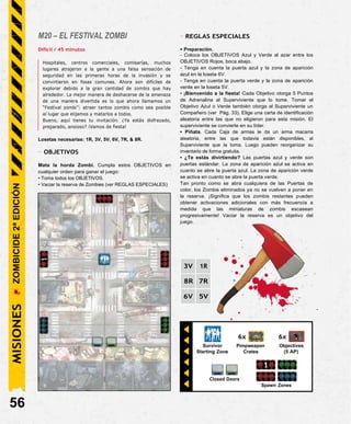 6x
Survivor Pimpweapon
Starting Zone Crates
6x
Objectives
(5 AP)
Closed Doors
Spawn Zones
M20 – EL FESTIVAL ZOMBI
Difícil / 45 minutos
Hospitales, centros comerciales, comisarías, muchos
lugares atrajeron a la gente a una falsa sensación de
seguridad en las primeras horas de la invasión y se
convirtieron en fosas comunes. Ahora son difíciles de
explorar debido a la gran cantidad de zombis que hay
alrededor. La mejor manera de deshacerse de la amenaza
de una manera divertida es lo que ahora llamamos un
“Festival zombi”: atraer tantos zombis como sea posible
al lugar que elijamos y matarlos a todos.
Bueno, aquí tienes tu invitación. ¿Ya estás disfrazado,
preparado, ansioso? ¡Vamos de fiesta!
Losetas necesarias: 1R, 3V, 5V, 6V, 7R, & 8R.
- OBJETIVOS
Mata la horda Zombi. Cumpla estos OBJETIVOS en
cualquier orden para ganar el juego:
• Toma todos los OBJETIVOS.
• Vaciar la reserva de Zombies (ver REGLAS ESPECIALES)
- REGLAS ESPECIALES
• Preparación.
- Coloca los OBJETIVOS Azul y Verde al azar entre los
OBJETIVOS Rojos, boca abajo.
- Tenga en cuenta la puerta azul y la zona de aparición
azul en la loseta 6V.
- Tenga en cuenta la puerta verde y la zona de aparición
verde en la loseta 5V.
• ¡Bienvenido a la fiesta! Cada Objetivo otorga 5 Puntos
de Adrenalina al Superviviente que lo tome. Tomar el
Objetivo Azul o Verde también otorga al Superviviente un
Compañero (ver Pág. 33). Elige una carta de identificación
aleatoria entre las que no eligieron para esta misión. El
superviviente se convierte en su líder.
• Piñata. Cada Caja de armas le da un arma macarra
aleatoria, entre las que todavía están disponibles, al
Superviviente que la toma. Luego pueden reorganizar su
inventario de forma gratuita.
• ¿Te estás divirtiendo? Las puertas azul y verde son
puertas estándar. La zona de aparición azul se activa en
cuanto se abre la puerta azul. La zona de aparición verde
se activa en cuanto se abre la puerta verde.
Tan pronto como se abra cualquiera de las Puertas de
color, los Zombis eliminados ya no se vuelven a poner en
la reserva. ¡Significa que los zombis restantes pueden
obtener activaciones adicionales con más frecuencia a
medida que las miniaturas de zombis escasean
progresivamente! Vaciar la reserva es un objetivo del
juego.
3V 1R
8R 7R
6V 5V
56
MISIONES
ZOMBICIDE
2ª
EDICIÓN
 