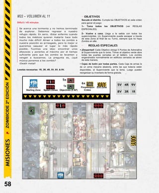 M22 – VOLUMEN AL 11
Difícil / 45 minutos
Se acerca una tormenta y no hemos terminado
de explorar. Debemos regresar a nuestro
refugio rápido. En serio. ¡Estar enfermo cuando
todos los médicos quieren matarte hace todo
mucho más difícil! Atraer a todos los zombis a
nuestra posición es arriesgado, pero lo mejor si
queremos saquear el lugar lo más rápido
posible. Tuvimos una idea: encontrar unos
altavoces y ponerlos al máximo por el tiempo
suficiente para que los zombis se levanten y
vengan a buscarnos. La pregunta es, ¿qué
música ponemos a los zombis?
¡Death metal!
Losetas necesarias: 1R, 3R, 4R, 5V, 8V, & 9V.
- OBJETIVOS
Sacude el distrito. Cumpla los OBJETIVOS en este orden
para ganar el juego:
1– Toma todos los OBJETIVOS (ver REGLAS
ESPECIALES).
2– Vuelve a casa. Llega a la salida con todos los
supervivientes. Un Superviviente puede escapar a través
de esta Zona al final de su Turno, siempre que no haya
Zombis en ella.
- REGLAS ESPECIALES
• ¡Despertad! Cada Objetivo otorga 5 Puntos de Adrenalina
al Superviviente que lo tome. Tomar el objetivo verde abre
todas las puertas cerradas en el tablero. Los zombis
engendrados normalmente en edificios cerrados se abren
de esta manera.
• Cajas de botín por todas partes. Cada Caja de armas le
da un arma macarra aleatoria, entre las que todavía están
disponibles, al Superviviente que la toma. Luego pueden
reorganizar su inventario de forma gratuita.
5V 4R 9V
8V 3R 1R
58
6x
Pimpweapon Exit Zone
Crates
Starting Zone Spawn Zones Objectives (5 AP)
1x
Survivor
5x
MISIONES
ZOMBICIDE
2ª
EDICIÓN
 