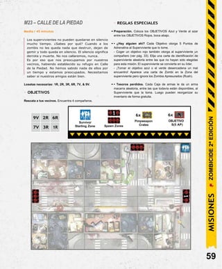M23 – CALLE DE LA PIEDAD
Media / 45 minutos
Los supervivientes no pueden quedarse en silencio
mucho tiempo. ¿Sabes por qué? Cuando a los
zombis no les queda nada que destruir, dejan de
gemir y todo queda en silencio. El silencio significa
derrota y muerte. No nos callaremos, nunca.
Es por eso que nos preocupamos por nuestros
vecinos, habiendo establecido su refugio en Calle
de la Piedad. No hemos sabido nada de ellos por
un tiempo y estamos preocupados. Necesitamos
saber si nuestros amigos están bien.
Losetas necesarias: 1R, 2R, 3R, 6R, 7V, & 9V.
- OBJETIVOS
Rescata a tus vecinos. Encuentra 4 compañeros.
- REGLAS ESPECIALES
• Preparación. Coloca los OBJETIVOS Azul y Verde al azar
entre los OBJETIVOS Rojos, boca abajo.
• • ¿Hay alguien ahí? Cada Objetivo otorga 5 Puntos de
Adrenalina al Superviviente que lo tome.
- Coger un objetivo rojo también otorga al superviviente un
compañero (ver pág. 33). Elija una carta de identificación de
superviviente aleatoria entre las que no hayan sido elegidas
para esta misión. El superviviente se convierte en su líder.
- ¡Tomar el objetivo azul o el verde desencadena un mal
encuentro! Aparece una carta de Zombi en la Zona del
superviviente pero ignora los Zombia Apresurados (Rush).
• • Tesoros perdidos. Cada Caja de armas le da un arma
macarra aleatoria, entre las que todavía están disponibles, al
Superviviente que la toma. Luego pueden reorganizar su
inventario de forma gratuita.
Survivor
Starting Zone Spawn Zones
6x
Pimpweapon
Crates
6x
OBJETIVO
S(5 AP)
59
MISIONES
ZOMBICIDE
2ª
EDICIÓN
9V 2R 6R
7V 3R 1R
 