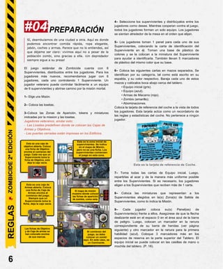 PREPARACIÓN
Sí, deambulamos de una ciudad a otra. Aquí es donde
podemos encontrar comida rápida, ropa elegante,
jabón, coches y armas. Parece que no lo entiendes, así
que déjame ser claro: vivimos aquí no a pesar de la
población zombi, sino gracias a ella. ¡Un depredador
siempre sigue a su presa!
El juego estándar de Zombicide cuenta con 6
Supervivientes, distribuidos entre los jugadores. Para los
jugadores más nuevos, recomendamos jugar con 6
jugadores, cada uno controlando 1 Superviviente. Un
jugador veterano puede controlar fácilmente a un equipo
de 6 supervivientes y abrirse camino por la misión mortal.
1– Elige una Misión.
2– Coloca las losetas.
3–Coloca las Zonas de Aparición, tokens y miniaturas
inidcadas por la mission y las losetas.
Jugadores veteranos, anotar esto:
- Las Losetas predefinen donde se colocan las Cajas de
Armas y Objetivos.
- Las puertas cerradas están impresas en los Edificios.
4– Seleccione los supervivientes y distribúyalos entre los
jugadores como desee. Mientras cooperan contra el juego,
todos los jugadores forman un solo equipo. Los jugadores
se sientan alrededor de la mesa en el orden que elijan.
5– Los jugadores toman 1 panel para cada uno de sus
Supervivientes, colocando la carta de identificación del
Superviviente en él. Toman una base de plástico de
colores y se la colocan a la miniatura del Superviviente
para ayudar a identificarla. También llevan 5 marcadores
de plástico del mismo color que su base.
6– Coloca las siguientes cartas en mazos separados. Se
identifican por su categoría, tal como está escrito en su
espalda, y su color respectivo. Baraja cada uno de estos
mazos y colócalos boca abajo cerca del tablero.
• Equipo inicial (gris).
• Equipo (azul).
• Armas de Macarra (rojo).
• Zombis (amarillo).
• Abominaciones.
Coloca la tarjeta de referencia del coche a la vista de todos
los jugadores. Esta tarjeta actúa como un recordatorio de
las reglas y estadísticas del coche. No pertenece a ningún
jugador.
Esta es la tarjeta de referencia de Coche.
7– Toma todas las cartas de Equipo inicial. Luego,
repartirlas al azar y de la manera más uniforme posible
entre los Supervivientes. Si es necesario, los jugadores
eligen a los Supervivientes que reciben más de 1 carta.
8– Coloca las miniaturas que representan a los
Supervivientes elegidos en la(s) Zona(s) de Salida de
Supervivientes, como lo indica la Misión.
9– Cada jugador coloca su(s) Panel(es) de
Superviviente(s) frente a ellos. Asegúrese de que la flecha
deslizante esté en el espacio 0 en el área azul de la barra
de peligro. Luego, colocan un marcador en la ranura
correspondiente de su barra de heridas (ver página
siguiente) y otro marcador en la ranura para la primera
habilidad (azul). Coloque 3 marcadores más en los
espacios de reserva en la parte superior del Tablero. El
equipo inicial se puede colocar en las casillas de mano o
mochila del tablero. (P. 16).
6
#04
REGLAS
ZOMBICIDE
2ª
EDICIÓN
Esta es una caja de
objetivo abierta. Coloca
una ficha de Objetivo
encima al comienzo del
juego. Cada vez que un
Superviviente toma la
ficha de Objetivo, solo
deja la caja vacía.
Esta es una caja de
Armas abierta. Coloca
una ficha de Caja de
Armas encima al
comienzo del juego.
Siempre que un
Superviviente toma la
ficha, deja la caja vacía..
Al comienzo del
juego, se debe
colocar un zombi
aquí. En este caso, es
un Caminante.
Las fichas de Objetivo
y de Caja de armas se
han colocado encima
de sus marcas.
El mapa de misión
muestra dónde colocar
las fichas de aparición
de zombis, como esta.
Esta es la zona inicial de
supervivientes. Se indica
en el mapa de Misión,
pero no es una ficha. Los
supervivientes comienzan
el juego en esta zona.
 