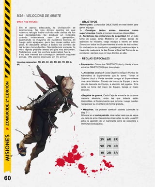 M24 – VELOCIDAD DE ARIETE
Difícil / 60 minutos
Sin el apoyo adecuado, la civilización se
desmorona. No nos dimos cuenta de que
nuestro refugio había sufrido más daños de los
que pensábamos. Se produjo un incendio
cuando intentamos usar un generador,
quemando la mayoría de nuestros bienes. El
fuego está apagado, pero las cosas están aún
peor. El desastre atrajo a todos los zombis de
las áreas circundantes. Necesitamos escapar lo
más rápido posible antes de que nos abrumen.
Podríamos usar los coches aparcados fuera.
Y no nos iremos sin conseguir también algunas
armas. ¡Me siento desnudo sin mi arma!
Losetas necesarias: 1R, 2R, 3V, 4R, 5R, 6R, 7R, 8R, &
9R.
- OBJETIVOS
Ábrete paso. Cumpla los OBJETIVOS en este orden para
ganar el juego:
1– Consigue tantas armas macarras como
supervivientes (hasta el número de armas disponibles).
2– Abróchese los cinturones de seguridad. En un solo
turno de juego, lanza Molotovs en ambas Zonas de
aparición no iniciales, luego escapa a través de estas
Zonas con todos los Supervivientes a bordo de los coches.
Un coches(con su conductor y pasajeros) puede escapar a
través de cualquiera de las Zonas al final del Turno de su
conductor, siempre que no haya Zombis en ella.
- REGLAS ESPECIALES
• Preparación. Coloca los OBJETIVOS Azul y Verde al azar
entre los OBJETIVOS Rojos, boca abajo.
• ¿Necesitas una luz? Cada Objetivo otorga 5 Puntos de
Adrenalina al Superviviente que lo tomw. Tomar el
Objetivo Azul o Verde también otorga al Superviviente
una carta Molotov. Tómalo del mazo de Equipo o de la
pila de descarte de Equipo, a elección del jugador. Si la
carta se toma del mazo de Equipo, baraja el mazo
después.
• Regalos de guerra. Cada Caja de armas le da un arma
macarra aleatoria, entre las que todavía están
disponibles, al Superviviente que la toma. Luego pueden
reorganizar su inventario de forma gratuita..
• Máquinas. Se pueden conducir coches (consulte la
pág. 31).
Al buscar en el coche patrulla, roba cartas hasta que se saque
una carta de arma. Descarta las otras cartas. La carta ¡¡Aaahh!!
activa la aparición de un Caminante como de costumbre e
interrumpe la Búsqueda.
3V 6R 8R
9R 7R 4R
1R 2R 5R
60
MISIONES
ZOMBICIDE
2ª
EDICIÓN
 