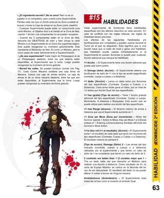 • ¿El ingrediente secreto? ¡No es amor! Ned no es un
jugador ni un compañero, pero cuenta como Superviviente.
Pierdes cada vez que un Zombi entra en su Zona (cuidado al
buscar o tomar la Caja de armas en su Zona (carta ¡Aaahh!)
#15
HABILIDADES
- Cualquier Superviviente puede soltar un componente (una
carta Molotov, el Objetivo Azul o el Verde) en la Zona de Ned,
usando 1 Acción. Los componentes no se pueden recuperar.
- Cuando los 3 componentes estén en la Zona de Ned,
descarta los OBJETIVOS de color y Ned otorga la carta
Molotov a un Superviviente en su Zona (los jugadores eligen).
Este puede reorganizar su inventario gratuitamente. Esto
representa el Moloturbo de Ned. Es como un Molotov, pero lo
único capaz de matar definitivamente a Supabominación.
• ¿Es eso experimental? Cada Cajón de Pimpweapon le da
un Pimpweapon aleatorio, entre los que todavía están
disponibles, al Superviviente que lo toma. Luego pueden
reorganizar su inventario de forma gratuita.
• Barred las calles. Se pueden conducir coches (ver Pág.
31). Cada Coche Macarra contiene una sola Arma de
Macarra. Coloca una caja de armas encima. La caja de
armas le da un arma macarra aleatoria, entre las que aún
están disponibles, al Superviviente que la toma. Luego
pueden reorganizar su inventario de forma gratuita.
Cada superviviente de Zombicide tiene habilidades
específicas con los efectos descritos en esta sección. En
caso de conflicto con las reglas básicas, las reglas de
Habilidad tienen prioridad.
Los efectos de las siguientes Habilidades y/o
bonificaciones son inmediatos y pueden usarse durante el
Turno en el que se adquieren. Esto significa que si una
Acción hace que si sube de nivel y gana una Habilidad,
esa Habilidad puede usarse inmediatamente si al
Superviviente le quedan Acciones (o puede usar cualquier
Acción adicional que otorgue la Habilidad).
+1 Acción – El Superviviente tiene una Acción adicional que
puede usar como quiera.
+1 Damage (daño): [Acción] – El Superviviente obtiene una
bonificación de daño de +1 con el tipo de acción especificado
(combate, cuerpo a cuerpo o a distancia).
+1 dado: [Acción] – Lanza un dado extra con Acciones
del tipo especificado (Combate, Cuerpo a Cuerpo o a
Distancia). Cada arma doble gana un dado, por un total de
+2 dados por Acción Dual del tipo especificado.
+1 free (gratis) [Tipo de acción] – Tiene 1 Acción gratuita
adicional del tipo especificado (Combate, Cuerpo a cuerpo,
Movimiento, A distancia o Búsqueda). Esta acción solo se
puede utilizar para realizar una acción del tipo especificado.
+1 max Range (alcance) – El Alcance máximo de armas a
distancia que usa el Superviviente aumenta en 1.
+1 Zone per Move (Zona por movimiento) – When the
Survivor spends 1 Action to Move, they can Move 1 or 2 Zones
instead of 1. Entering a Zonecontaining Zombies still ends the
Survivor’s Move Action.
+1 to dice roll (+1 al resultado): [Acción] – El Superviviente
suma 1 al resultado de cada dado que lanza con Acciones del
tipo especificado (Combate, Cuerpo a Cuerpo o a Distancia).
El resultado máximo es siempre 6.
[Tipo de acción]: Damage (Daño) 2 – Las armas del tipo
indicado (combate, cuerpo a cuerpo o a distancia)
utilizadas por el superviviente y que tienen un valor de
daño de 1 se consideran que tienen un valor de daño de 2.
2 cocktails are better than 1 (2 cocteles mejor que 1 –
Tira un dado cada vez que descarta un Molotov para
realizar una Acción a distancia. Como resultado de 4+, la
carta de Equipo Molotov se coloca en la Mochila del en
vez de ser descartada. El resultado del dado no se puede
alterar ni volver a lanzar de ninguna manera.
Ambidextrous (Ambidiestro) – El Superviviente trata
todas las armas como si tuvieran el símbolo Dual.
63
HABILIDAD
ZOMBICIDE
2ª
EDICIÓN
 