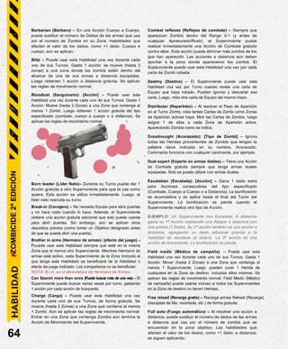 Barbarian (Bárbaro) – En una Acción Cuerpo a Cuerpo,
puede sustituir el número de Dados de las armas que usa
por el número de Zombis en su Zona. Habilidades que
afectan el valor de los dados, como +1 dado: Cuerpo a
cuerpo, aún se aplican.
Blitz – Puede usar esta Habilidad una vez durante cada
uno de sus Turnos. Gasta 1 acción: se mueve (hasta 2
zonas) a una zona donde los zombis están dentro del
alcance de una de sus armas a distancia equipadas.
Luego obtienen 1 acción a distancia gratuita. Se aplican
las reglas de movimiento normal.
Bloodlust (Sanguinario): [Acción] – Puede usar esta
Habilidad una vez durante cada uno de sus Turnos. Gasta 1
Acción: Mueve (hasta 2 Zonas) a una Zona que contenga al
menos 1 Zombi. Luego obtienen 1 acción gratuita del tipo
especificado (combate, cuerpo a cuerpo o a distancia). Se
aplican las reglas de movimiento normal.
Born leader (Líder Nato)– Durante su Turno puede dar 1
Acción gratuita a otro Superviviente para que la use como
quiera. Esta acción se utiliza inmediatamente. Luego, el
líder nato reanuda su turno.
Break-in (Cerrajero) – No necesita Equipo para abrir puertas
y no hace ruido cuando lo hace. Además, el Superviviente
obtiene una acción gratuita adicional que solo puede usarse
para abrir puertas. Sin embargo, aún se aplican otros
requisitos previos (como tomar un Objetivo designado antes
de que se pueda abrir una puerta).
Brother in arms (Hermano de armas): [efecto del juego] –
Puuede usar esta Habilidad siempre que esté en la misma
Zona que al menos otro Superviviente. Mientras Hermano de
armas esté activo, cada Superviviente de la Zona (incluido el
que tenga esta Habilidad) se beneficiará de la Habilidad o
efecto de juego indicado. Los compañeros no se benefician.
NOTA: B.I.A. es la abreviatura de Hermano de Armas.
Can Search more than once (Puede buscar más de una vez) – El
Superviviente puede buscar varias veces por turno, gastando
1 acción por cada acción de búsqueda.
Charge (Carga) – Puede usar esta Habilidad una vez
durante cada uno de sus Turnos, de forma gratuita. Se
mueve (hasta 2 Zonas) a una Zona que contiene al menos
1 Zombi. Aún se aplican las reglas de movimiento normal.
Entrar en una Zona que contenga Zombis aún termina la
Acción de Movimiento del Superviviente.
64
Combat reflexes (Reflejos de combate) – Siempre que
aparezcan Zombis dentro del Rango 0-1 (y antes de
cualquier Apresurado/Rush), el Superviviente puede
realizar inmediatamente una Acción de Combate gratuita
contra ellos. Esta acción puede eliminar más zombis de los
que han aparecido. Las acciones a distancia aún deben
apuntar a la zona donde aparecieron los zombis. El
Superviviente puede usar esta Habilidad una vez por cada
carta de Zombi robada.
Destiny (Destino) – El Superviviente puede usar esta
Habilidad una vez por Turno cuando revele una carta de
Equipo que haya robado. Pueden ignorar y descartar esa
carta. Luego, roba otra carta de Equipo del mismo mazo.
Distributor (Repartidor) – Al resolver el Paso de Aparición
en el Turno Zombi, roba tantas Cartas de Zombi como Zonas
de Aparición activas haya. Mire las Cartas de Zombis, luego
asigne 1 de ellas a cada Zona de Aparición activa,
Apareciendo Zombis como se indica.
Dreadnought (Acorazado): [Tipo de Zombi] – Ignora
todas las Heridas provenientes de Zombis que tengan la
palabra clave indicada en su nombre. Acorazado:
Caminante funciona con cualquier caminante, por ejemplo.
Dual expert (Experto en armas dobles) – Tiene una Acción
de Combate gratuita siempre que tenga armas duales
equipadas. Solo se puede utilizar con armas duales.
Escalation (Escalada): [Acción] – Gana 1 dado extra
para Acciones consecutivas del tipo especificado
(Combate, Cuerpo a Cuerpo o a Distancia). La bonificación
es acumulativa y se aplica hasta el final del Turno del
Superviviente. La bonificación se pierde cuando el
Superviviente realiza otro tipo de Acción.
EJEMPLO: Un Superviviente con Escalada: A distancia
gasta su 1ª Acción realizando una Ataque a distancia con
una pistola (1 Dado). Su 2ª acción también es una acción a
distancia, agregando un dado adicional gracias a la
habilidad de escalada (2 dados). La 3ª acción es una
acción de movimiento. La bonificación se pierde.
Field medic (Médico de campaña) – Puede usar esta
Habilidad una vez durante cada uno de sus Turnos. Gasta 1
Acción: Mover (hasta 2 Zonas) a una Zona que contenga al
menos 1 Superviviente. Luego, pueden curar 1 Herida de
cualquiera en la Zona de destino, incluidos ellos mismos. Se
aplican las reglas de movimiento normal. Field Medic (Médico
de campaña) puede usarse incluso si todos los Supervivientes
en la Zona de destino no tienen Heridas.
Free reload (Recarga gratis) – Recarga armas Reload (Recarga)
(escopeta de Ma, recortada, etc.) de forma gratuita.
Full auto (Fuego automático) – Al resolver una acción a
distancia, puede sustituir el número de dados de las armas
a distancia que usa por el número de zombis que se
encuentran en la zona objetivo. Las habilidades que
afectan el valor de los dados, como +1 dado: a distancia,
se siguen aplicando.
HABILIDAD
ZOMBICIDE
2ª
EDICIÓN
 