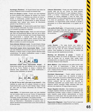 Gunslinger (Pistolero) – El Superviviente trata todas las
armas a distancia como si tuvieran el símbolo Dual.
Hit & run (Golpea y corre) – Puede usar esta Habilidad
de forma gratuita justo después de resolver una Acción
Cuerpo a Cuerpo o a Distancia que elimine al menos 1
Zombi. A continuación, pueden realizar una acción de
movimiento gratuita. El Superviviente no gasta Acciones
adicionales para realizar esta Acción de Movimiento
gratuita si hay Zombis en su Zona.
Hoard (Acaparador) – El Superviviente puede llevar hasta 2
cartas de Equipo adicionales. Se colocan cerca de su Tablero
y se considera que están en su Mochila.
Hold your nose (Tapa tú nariz) – Roba una carta de Equipo
(del mazo de Equipamiento Básico) cada vez que el último
Zombi en su Zona es eliminado (por el propio Superviviente,
otro Superviviente o cualquier efecto del juego). Esta
habilidad funciona en cualquier Zona, incluso una Zona de
calle, y se puede usar varias veces en el mismo Turno. Esto
NO se considera una acción de búsqueda.
Home defender (Defensor Local) – No está limitado a Rango
0-1 al trazar líneas de visión a través de zonas de construcción.
Improvised weapon (Arma improvisada): Melee – Puede
usar esta Habilidad una vez durante cada uno de sus Turnos.
Realizan un ataque cuerpo a cuerpo gratuito utilizando estas
características. Se aplican modificadores cuerpo a cuerpo
(otras habilidades, por ejemplo).
0 2 4+ 1
Improvised weapon (Arma improvisada): Ranged – El
Superviviente puede usar esta Habilidad una vez durante cada
uno de sus Turnos. Realizan un ataque a distancia libre
utilizando estas características. Se aplican modificadores a
distancia (otras Habilidades, por ejemplo).
1-1 2 4+ 1
Is That All You’ve Got? (¿Es todo lo que tienes?) – Esta
habilidad se puede usar en cualquier momento en que el
Superviviente esté a punto de sufrir Heridas. Niega 1 Herida
por cada carta de Equipo descartada del inventario del
Superviviente.
Jump (Salto) – El Superviviente puede usar esta Habilidad
una vez durante cada uno de sus Turnos. El Superviviente
gasta 1 Acción y mueve 2 Zonas. Ignore todo en la Zona
intermedia, excepto las paredes y las puertas cerradas.
Las Habilidades relacionadas con el Movimiento (como +1
Zona por Movimiento o Resbaladizo) se ignoran, pero se
aplican penalizaciones de Movimiento (como tener Zombis en
la Zona de inicio).
Lifesaver (Salvavidas) – Puede usar esta Habilidad una vez
durante cada uno de sus Turnos, de forma gratuita.
Seleccione una Zona (Alcance 1) que contenga al menos 1
Zombi y al menos 1 Superviviente. Ambas zonas deben
compartir un camino despejado y línea de visión. Elija
Supervivientes en la Zona seleccionada para ser arrastrados
a tu Zona sin penalización. Esta no es una acción de
movimiento. Un Superviviente puede rechazar el rescate y
permanecer en la Zona seleccionada si su jugador así lo
decide.
Low profile (Perfil bajo) – El Superviviente no puede ser
alcanzado por fuego amigo (las reglas de Molotov aún se
aplican). Ignóralos cuando dispares en la Zona en la que
se encuentran.
Lucky (Suerte) – Por cada Acción que realice el
Superviviente, puedes optar por volver a lanzar todos los
dados una vez más. El nuevo resultado reemplaza al
anterior. Esta Habilidad se acumula con los efectos del
Equipo que permite repeticiones de tiradas.
Matching set (Encuentra la pareja) – Cuando el
Superviviente realiza una Acción de Búsqueda y roba una
carta de Equipo con el símbolo Dual, puede tomar
inmediatamente una segunda carta del mismo tipo del mazo
de Equipo. Baraja el mazo después.
Medic (Médico) – Esta habilidad se usa gratis durante cada
Fin de Turno. El Superviviente, y todos los demás
Supervivientes que se encuentren en la misma Zona, pueden
curar 1 Herida (mínimo 0 Herida). El Superviviente gana 1 PA
por cada Herida curada así.
Point-blank (Quemarropa) – Puede realizar acciones a
distancia en su propia zona, sin importar el alcance
mínimo. Al resolver una acción a distancia en el rango 0, el
superviviente elige libremente los objetivos y puede
eliminar cualquier tipo de zombis (sin importar las
habilidades especiales que puedan tener). Sus armas a
distancia todavía necesitan infligir suficiente daño para
eliminar a los objetivos. El fuego amigo se ignora.
Reaper (Segador): [Acción] – Esta habilidad se puede usar
al asignar impactos mientras se resuelve una acción del tipo
especificado (combate, cuerpo a cuerpo o a distancia). 1 de
estos impactos puede eliminar adicionalmente un Zombi
idéntico en la misma Zona. Solo se puede eliminar un zombi
adicional por acción. El superviviente gana la adrenalina por
el zombi adicional.
Regeneration (Regenera) – Cada Final de Turno, la salud del
superviviente se restaura completamente a su máximo.
65
HABILIDAD
ZOMBICIDE
2ª
EDICIÓN
 