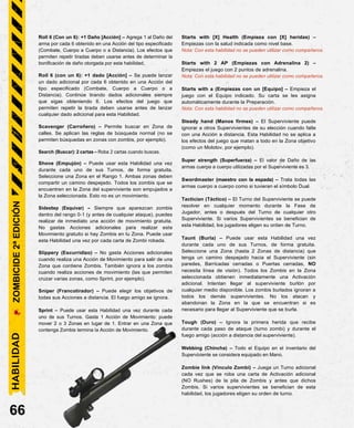 Roll 6 (Con un 6): +1 Daño [Acción] – Agrega 1 al Daño del
arma por cada 6 obtenido en una Acción del tipo especificado
(Combate, Cuerpo a Cuerpo o a Distancia). Los efectos que
permiten repetir tiradas deben usarse antes de determinar la
bonificación de daño otorgada por esta habilidad.
Roll 6 (con un 6): +1 dado [Acción] – Se puede lanzar
un dado adicional por cada 6 obtenido en una Acción del
tipo especificado (Combate, Cuerpo a Cuerpo o a
Distancia). Continúe tirando dados adicionales siempre
que sigas obteniendo 6. Los efectos del juego que
permiten repetir la tirada deben usarse antes de lanzar
cualquier dado adicional para esta Habilidad.
Scavenger (Carroñero) – Permite buscar en Zona de
calles. Se aplican las reglas de búsqueda normal (no se
permiten búsquedas en zonas con zombis, por ejemplo).
Search (Buscar): 2 cartas – Roba 2 cartas cuando buscas.
Shove (Empujón) – Puede usar esta Habilidad una vez
durante cada uno de sus Turnos, de forma gratuita.
Seleccione una Zona en el Rango 1. Ambas zonas deben
compartir un camino despejado. Todos los zombis que se
encuentren en la Zona del superviviente son empujados a
la Zona seleccionada. Esto no es un movimiento.
Sidestep (Esquivar) – Siempre que aparezcan zombis
dentro del rango 0-1 (y antes de cualquier ataque), puedes
realizar de inmediato una acción de movimiento gratuita.
No gastas Acciones adicionales para realizar este
Movimiento gratuito si hay Zombis en tu Zona. Puede usar
esta Habilidad una vez por cada carta de Zombi robada.
Slippery (Escurridizo) – No gasta Acciones adicionales
cuando realiza una Acción de Movimiento para salir de una
Zona que contiene Zombis. También ignora a los zombis
cuando realiza acciones de movimiento (las que permiten
cruzar varias zonas, como Sprint, por ejemplo).
Sniper (Francotirador) – Puede elegir los objetivos de
todas sus Acciones a distancia. El fuego amigo se ignora.
Sprint – Puede usar esta Habilidad una vez durante cada
uno de sus Turnos. Gasta 1 Acción de Movimiento: puede
mover 2 o 3 Zonas en lugar de 1. Entrar en una Zona que
contenga Zombis termina la Acción de Movimiento.
66
Starts with [X] Health (Empieza con [X] heridas) –
Empiezas con la salud indicada como nivel base.
Nota: Con esta habilidad no se pueden utilizar como compañeros.
Starts with 2 AP (Empiezas con Adrenalina 2) –
Empiezas el juego con 2 puntos de adrenalina.
Nota: Con esta habilidad no se pueden utilizar como compañeros.
Starts with a (Empiezas con un [Equipo] – Empieza el
juego con el Equipo indicado. Su carta se les asigna
automáticamente durante la Preparación.
Nota: Con esta habilidad no se pueden utilizar como compañeros.
Steady hand (Manos firmes) – El Superviviente puede
ignorar a otros Supervivientes de su elección cuando falle
con una Acción a distancia. Esta Habilidad no se aplica a
los efectos del juego que matan a todo en la Zona objetivo
(como un Molotov, por ejemplo).
Super strength (Superfuerza) – El valor de Daño de las
armas cuerpo a cuerpo utilizadas por el Superviviente es 3.
Swordmaster (maestro con la espada) – Trata todas las
armas cuerpo a cuerpo como si tuvieran el símbolo Dual.
Tactician (Táctico) – El Turno del Superviviente se puede
resolver en cualquier momento durante la Fase de
Jugador, antes o después del Turno de cualquier otro
Superviviente. Si varios Supervivientes se benefician de
esta Habilidad, los jugadores eligen su orden de Turno.
Taunt (Burla) – Puede usar esta Habilidad una vez
durante cada uno de sus Turnos, de forma gratuita.
Seleccione una Zona (hasta 2 Zonas de distancia) que
tenga un camino despejado hacia el Superviviente (sin
paredes, Barricadas cerradas o Puertas cerradas, NO
necesita línea de visión). Todos los Zombis en la Zona
seleccionada obtienen inmediatamente una Activación
adicional. Intentan llegar al superviviente burlón por
cualquier medio disponible. Los zombis burlados ignoran a
todos los demás supervivientes. No los atacan y
abandonan la Zona en la que se encuentran si es
necesario para llegar al Superviviente que se burla.
Tough (Duro) – Ignora la primera herida que recibe
durante cada paso de ataque (turno zombi) y durante el
fuego amigo (acción a distancia del superviviente).
Webbing (Chincha) – Todo el Equipo en el inventario del
Superviviente se considera equipado en Mano.
Zombie link (Vínculo Zombi) – Juega un Turno adicional
cada vez que se roba una carta de Activación adicional
(NO Rushes) de la pila de Zombis y antes que dichos
Zombis. Si varios supervivientes se benefician de esta
habilidad, los jugadores eligen su orden de turno.
HABILIDAD
ZOMBICIDE
2ª
EDICIÓN
 