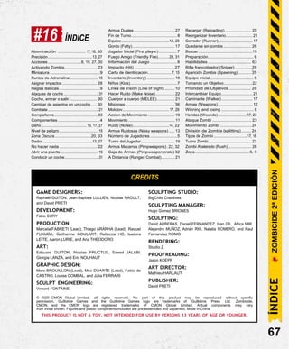 #16 ÍNDICE
Armas Duales..................................... 27
Fin de Turno......................................... 8
Equipo...........................................12, 29
Gordo (Fatty)...................................... 17
Recargar (Reloading)........................ 29
Reorganizar Inventario........................ 21
Corredor (Runner)............................... 17
Quedarse sin zombis ......................... 26
Abominación ......................... 17, 18, 30
Precisión........................................13, 27
Acciones..............................8, 19, 27, 30
Activando Zombis..............................23
Miniatura .........................................9
Puntos de Adrenalina ......................... 15
Asignar impactos............................... 28
Reglas Básicas.....................................9
Ataques de coche................................31
Coche, entrar o salir......................... 30
Cambiar de asientos en un coche ..... 30
Combate............................................. 21
Compañeros.......................................33
Componentes ......................................4
Daño.........................................13, 17, 27
Nivel de peligro................................... 15
Zona Oscura.................................20, 33
Dados ............................................13, 27
No hacer nada...................................22
Abrir una puerta.................................. 19
Conducir un coche...............................31
Jugador Inicial (First player) ................7
Fuego Amigo (Friendly Fire)..........28, 31
Información del Juego ........................8
Impacto (Hit) ................................. 27
Carta de identificación..................... 7, 15
Inventario (Inventory) ......................... 16
Niños (Kids).......................................... 7
Línea de Visión (Line of Sight) .........10
Hacer Ruido (Make Noise)................. 22
Cuerpor a cuerpo (MELEE)................ 21
Misiones ............................................36
Molotov.......................................... 17, 29
Acción de Movimiento ........................ 19
Movimiento ............................................ 11
Ruido (Noise).................................14, 22
Armas Ruidosas (Noisy weapons) ..... 13
Número de Jugadores ........................5
Turno del Jugador .............................. 19
Armas Macarras (Pimpweapons).22, 32
Caja de Armas (Pimpweapon crate) 32
A Distancia (Ranged Combat)............ 21
Buscar.................................................19
Preparación......................................... 6
Habilidades ....................................... 63
Rifle francotirador (Sniper)............... 29
Aparición Zombis (Spawning)............ 25
Equipo inicial....................................... 6
Tomando un Objetivo..........................22
Prioridad de Objetivos .................. 28
Intercambiar Equipo............................ 21
Caminante (Walker)............................ 17
Armas (Weapons)............................... 12
Winning and losing ............................. 8
Heridas (Wounds)..........................17, 23
Ataque Zombi ................................... 23
Movimiento Zombi ............................ 24
División de Zombis (splitting)........ 24
Tipos de Zombi.............................. 17, 18
Turno Zombi....................................... 23
Zombi Acelerado (Rush)..................... 26
Zona................................................. 6, 9
CREDITS
GAME DESIGNERS:
Raphaël GUITON, Jean-Baptiste LULLIEN, Nicolas RAOULT,
and David PRETI
DEVELOPMENT:
Fábio CURY
PRODUCTION:
Marcela FABRETI (Lead), Thiago ARANHA (Lead), Raquel
FUKUDA, Guilherme GOULART, Rebecca HO, Isadora
LEITE, Aaron LURIE, and Ana THEODORO
ART:
Edouard GUITON, Nicolas FRUCTUS, Saeed JALABI,
Giorgia LANZA, and Eric NOUHAUT
GRAPHIC DESIGN:
Marc BROUILLON (Lead), Max DUARTE (Lead), Fabio de
CASTRO, Louise COMBAL, and Júlia FERRARI
SCULPT ENGINEERING:
Vincent FONTAINE
SCULPTING STUDIO:
BigChild Creatives
SCULPTING MANAGER:
Hugo Gomez BRIONES
SCULPTING:
David ARBERAS, Daniel FERNANDEZ, Ivan GIL, Africa MIR,
Alejandro MUÑOZ, Adrián RIO, Natalia ROMERO, and Raul
Fernandez ROMO
RENDERING:
Studio Z
PROOFREADING:
Jason KOEPP
ART DIRECTOR:
Mathieu HARLAUT
PUBLISHER:
David PRETI
© 2020 CMON Global Limited, all rights reserved. No part of this product may be reproduced without specific
permission. Guillotine Games and the Guillotine Games logo are trademarks of Guillotine Press Ltd. Zombicide,
CMON, and the CMON logo are registered trademarks of CMON Global Limited. Actual components may vary
from those shown. Figures and plastic components included are pre-assembled and unpainted. Made in China.
THIS PRODUCT IS NOT A TOY. NOT INTENDED FOR USE BY PERSONS 13 YEARS OF AGE OR YOUNGER.
67
ÍNDICE
ZOMBICIDE
2ª
EDICIÓN
 