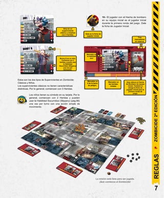 This is the First
Player token.
3 Trackers
in reserve.
Bunny G is a Kid.He
starts with Health 2
and canuse the
Slippery Skill once
per Activation.
Tracker
on the
Blue Skill.
10– El jugador con el Hacha de bombero
en su equipo inicial es el jugador inicial
durante la primera ronda del juego. Dale
la ficha de Jugador Inicial.
Estos son los dos tipos de Supervivientes en Zombicide:
Clásicos y Niños.
Los supervivientes clásicos no tienen características
distintivas. Por lo general, comienzan con 3 Heridas.
Los niños tienen su símbolo en su tarjeta. Por lo
general, comienzan con 2 Heridas y pueden
usar la Habilidad Escurridizo (Slippery) (pág.66)
una vez por turno con una acción simple de
movimiento.
La misión está lista para ser jugada.
¡Qué comience el Zombicide!
7
Bunny G es un niño.
Comienza con 2
heridas y puede usar
la Habilidad
Escurridizo (Slippery)
una vez por
Activación.
Esta es la ficha de
jugador inicial.
Tres
marcadores
en reserva.
Marcador en
la habilidad
azul
Amy obtuvo el Hacha
de Bombero de equipo
inicial. También le
otorga la ficha de
jugador inicial para la
primera ronda de
juego.
Marcador en
las heridas
iniiales
Amy es un
superviviente
clásico y empieza
con 3 heridas.
Marcador en
0 de la barra
de peligro.
REGLAS
ZOMBICIDE
2ª
EDICIÓN
 
