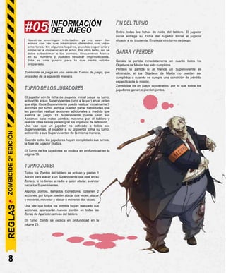 INFORMACIÓN
DEL JUEGO
Nuestros enemigos infectados ya no usan las
armas con las que intentaron defender sus vidas
anteriores. En algunos lugares, puedes coger una y
empezar a disparar en el acto. Por otro lado, no se
debe subestimar a los zombis. Encuentran fuerza
en su número y pueden resultar impredecibles.
Esta es una guerra para la que nadie estaba
preparado.
Zombicide se juega en una serie de Turnos de juego, que
proceden de la siguiente manera.
TURNO DE LOS JUGADORES
El jugador con la ficha de Jugador Inicial juega su turno,
activando a sus Supervivientes (uno a la vez) en el orden
que elija. Cada Superviviente puede realizar inicialmente 3
acciones por turno, aunque pueden ganar habilidades que
les permitan realizar acciones adicionales a medida que
avanza el juego. El Superviviente puede usar sus
Acciones para matar zombis, moverse por el tablero y
realizar otras tareas para lograr los objetivos de la Misión.
Una vez que un jugador ha activado a todos sus
Supervivientes, el jugador a su izquierda toma su turno,
activando a sus Supervivientes de la misma manera.
Cuando todos los jugadores hayan completado sus turnos,
la fase de jugador finaliza.
El Turno de los jugadores se explica en profundidad en la
página 19.
TURNO ZOMBI
Todos los Zombis del tablero se activan y gastan 1
Acción para atacar a un Superviviente que esté en su
Zona o, si no tienen a nadie a quien atacar, avanzar
hacia los Supervivientes.
Algunos zombis, llamados Corredores, obtienen 2
acciones, por lo que pueden atacar dos veces, atacar
y moverse, moverse y atacar o moverse dos veces.
Una vez que todos los zombis hayan realizado sus
acciones, aparecerán nuevos zombis en todas las
Zonas de Aparición activas del tablero.
El Turno Zombi se explica en profundidad en la
página 23.
FIN DEL TURNO
Retira todas las fichas de ruido del tablero. El jugador
inicial entrega su Ficha del Jugador Inicial al jugador
situado a su izquierda. Empieza otro turno de juego.
GANAR Y PERDER
Ganáis la partida inmediatamente en cuanto todos los
Objetivos de Misión han sido cumplidos.
Perdéis la partida si al menos un Superviviente es
eliminado, si los Objetivos de Misión no pueden ser
cumplidos o cuando se cumple una condición de pérdida
específica de la misión.
Zombicide es un juego cooperativo, por lo que todos los
jugadores ganan o pierden juntos.
8
#05
REGLAS
ZOMBICIDE
2ª
EDICIÓN
 