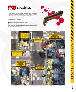 #06 LO BÁSICO
Una regla: no hay reglas. Bueno, casi. Encuentra
armas geniales, mantente unido, mata zombis,
disfruta de la vida y todo debería estar bien.
TÉRMINOS ÚTILES
Miniatura: Un Superviviente o un Zombi.
Zona: En un edificio, una zona es una habitación. En una
calle una zona está delimitada por pasos de cebra, paredes
de edificio o el borde del mapa.
Esta es una zona de
calle, delimitada por
pasos de cebra, una
pared y el borde del
tablero.
Este edificio tiene 4
habitaciones,
forman 4 Zonas de
Edificio
Esta Zona está
en 4 losetas.
9
Esto es una
Zona de edificio.
Está delimiitada
por paredes.
Esta zona de calles
se extiende a ambos
lados de 2 losetas.
.
Estas 8 Zonas de
Edificio forma un solo
edificio entre 2 losetas.
ZOMBICIDE
2ª
EDICIÓN
REGLAS
 