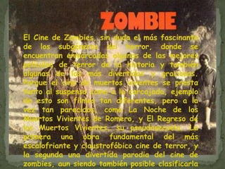 El Cine de Zombies, sin duda el más fascinante de los subgéneros del horror, donde se encuentran enmarcadas algunas de las mejores películas de terror de la historia y también algunas de las más divertidas y graciosas. Porque el cine de muertos vivientes se presta tanto al suspenso como a la carcajada, ejemplo de esto son filmes tan diferentes, pero a la vez tan parecidos, como La Noche de los Muertos Vivientes de Romero, y El Regreso de los Muertos Vivientes, su pseudosecuela. La primera una obra fundamental del más escalofriante y claustrofóbico cine de terror, y la segunda una divertida parodia del cine de zombies, aun siendo también posible clasificarla como película de horror. 