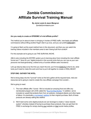 Zombie Commissions:
Affiliate Survival Training Manual
By Jamie Lewis & Jason Mangrum
Are you ready to create an EPIDEMIC of viral affiliate profits?
The method you’re about to learn is bringing in hordes of FREE traffic, new leads and affiliate
commissions without lifting another finger! (Set it up once, and you can profit FOREVER!)
I’m going to flesh out the exact method here in this document, and then you can watch the
training videos included in the members area to see it being built from scratch!
For this example we’re going to use THE SURVIVAL NICHE.
(We’re also including the ENTIRE system you’re learning about here including the main affiliate
funnel and 7 “done for you” digital products in the survival niche that you can use as your own
personal viral lead-generating, undead army of zombie affiliate sales monsters!)
Let’s go step-by-step so by the time you reach the end, you’ll know EXACTLY what to do, what
tools you’ll need to make this work and how to put it all together to create a VIRAL BEAST.
STEP ONE: GATHER THE INTEL
We’re diving deep into the *survival* niche so first let’s gather all the required tools, intel and
resources we’re going to need to create this new affiliate campaign from scratch…
We’re going to need:
1. The main affiliate offer / funnel - We’ve included an amazing front end offer any
red-blooded prepper will LOVE called the “Bug Out Bag Builder.” In addition, we’ve
included an upsell that protects them from air pollution, biological attacks and other types
of fallout. It’s practically a “no-brainer” addition to their original purchase. Both of these
products are already selling like wildfire!
2. We’ll need some extra digital products we can leverage to create a “value rewards
system” whereby instead of having to purchase these products, they can get them for
FREE in exchange for simply sharing your website on their social media profiles.
Copyright © ZombieCommissions.com All Rights Reserved.
ZombieCommissions.com
 
