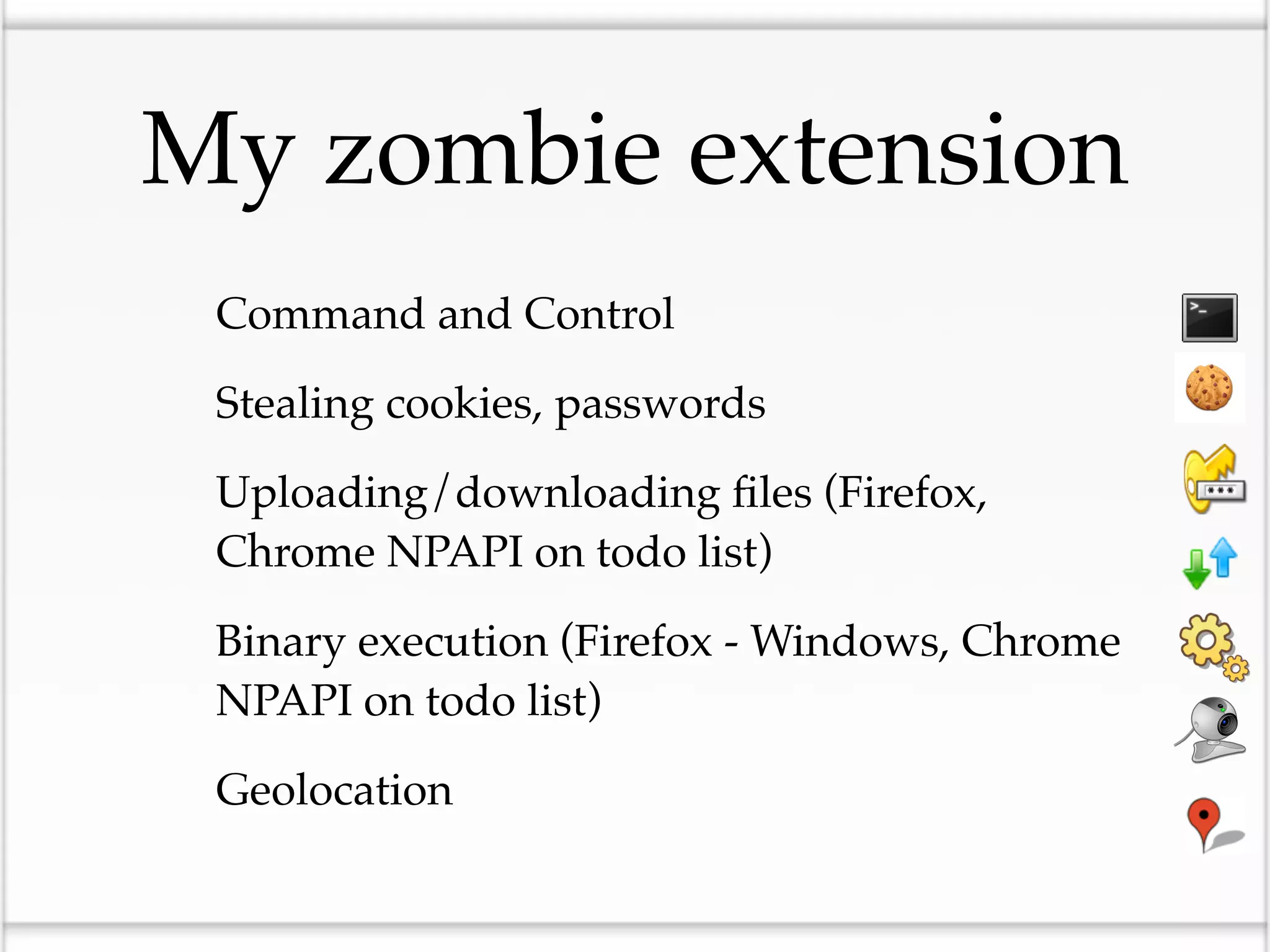 My zombie extension
• Command and Control
• Stealing cookies, passwords
• Uploading/downloading ﬁles (Firefox,
  Chrome NPAPI on todo list)

• Binary execution (Firefox - Windows, Chrome
  NPAPI on todo list)

• Geolocation
 