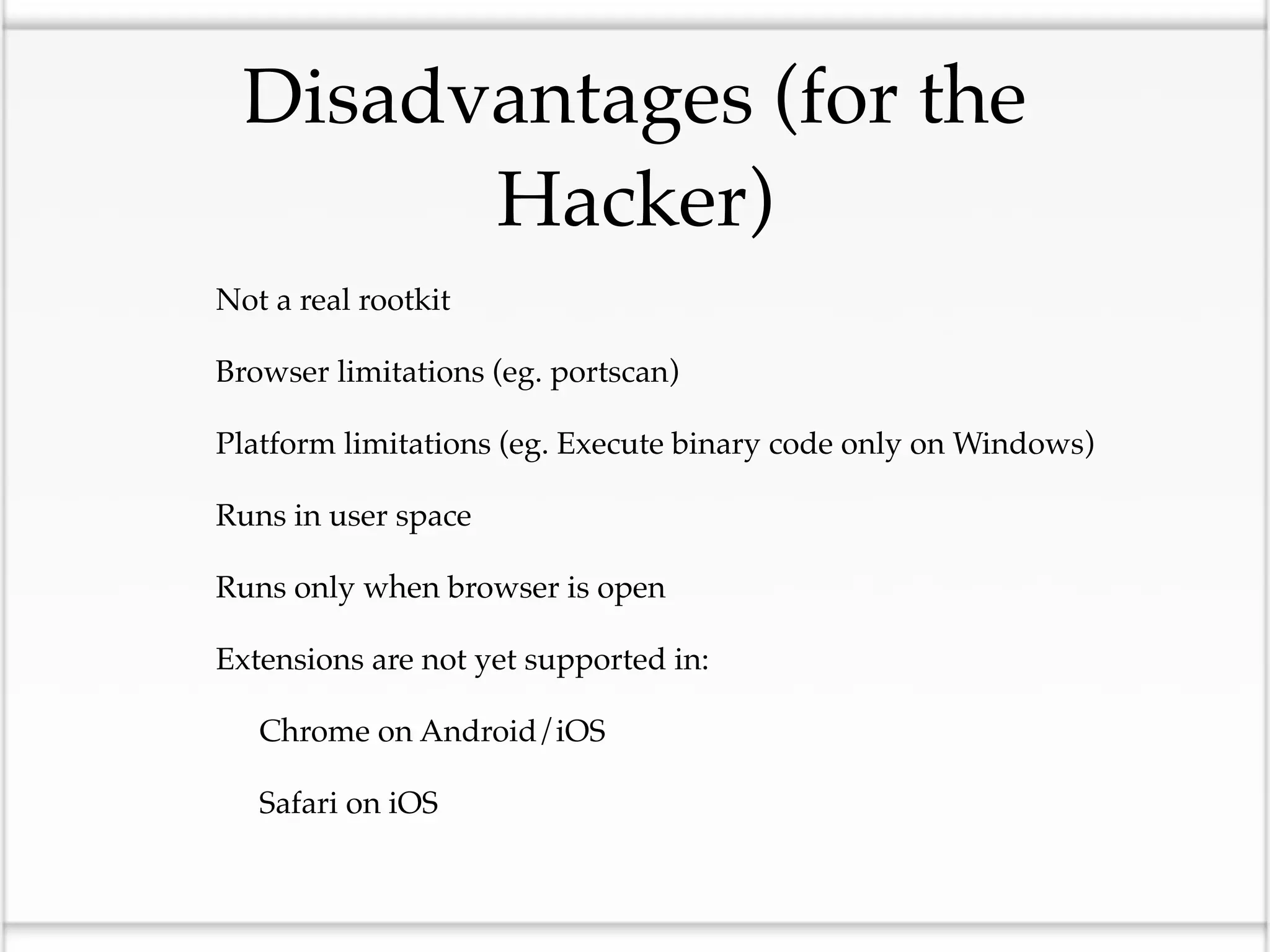 Disadvantages (for the
              Hacker)
•   Not a real rootkit

•   Browser limitations (eg. portscan)

•   Platform limitations (eg. Execute binary code only on Windows)

•   Runs in user space

•   Runs only when browser is open

•   Extensions are not yet supported in:

    •   Chrome on Android/iOS

    •   Safari on iOS
 