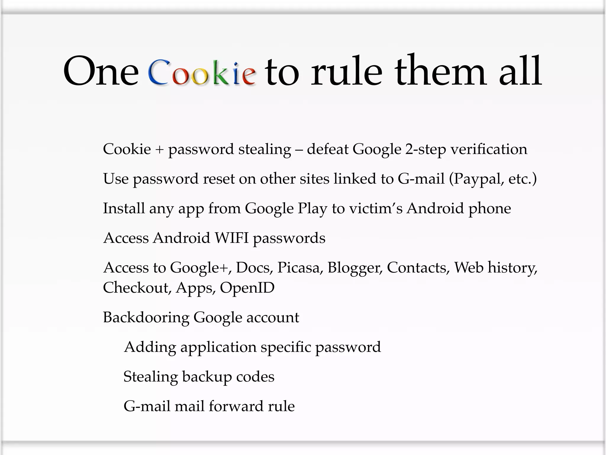 One                         to rule them all
•   Cookie + password stealing – defeat Google 2-step veriﬁcation

•   Use password reset on other sites linked to G-mail (Paypal, etc.)

•   Install any app from Google Play to victim’s Android phone

•   Access Android WIFI passwords

•   Access to Google+, Docs, Picasa, Blogger, Contacts, Web history,
    Checkout, Apps, OpenID

•   Backdooring Google account

    •   Adding application speciﬁc password

    •   Stealing backup codes

    •   G-mail mail forward rule
 