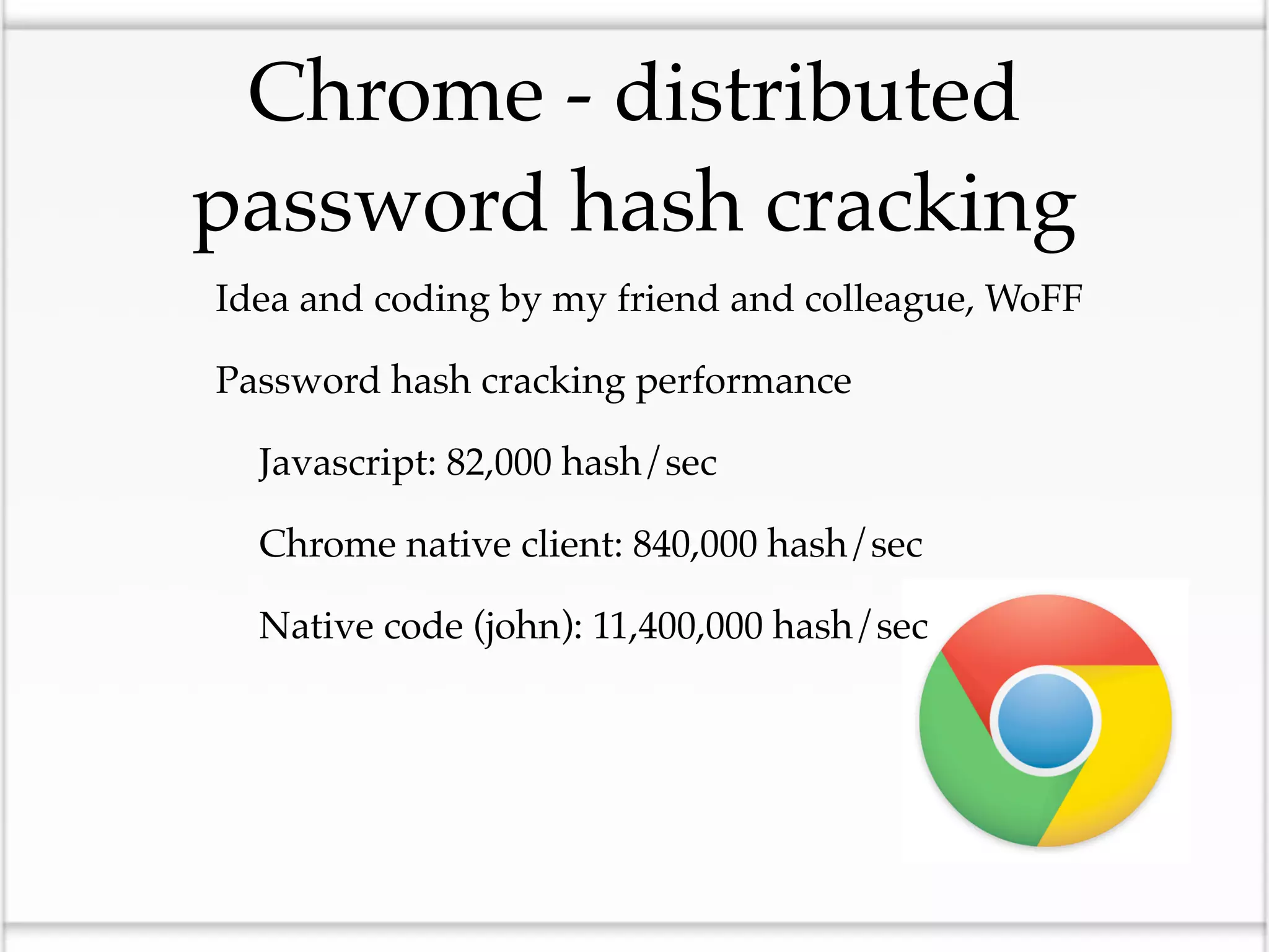 Chrome - distributed
 password hash cracking
• Idea and coding by my friend and colleague, WoFF
• Password hash cracking performance
 • Javascript: 82,000 hash/sec
 • Chrome native client: 840,000 hash/sec
 • Native code (john): 11,400,000 hash/sec
 