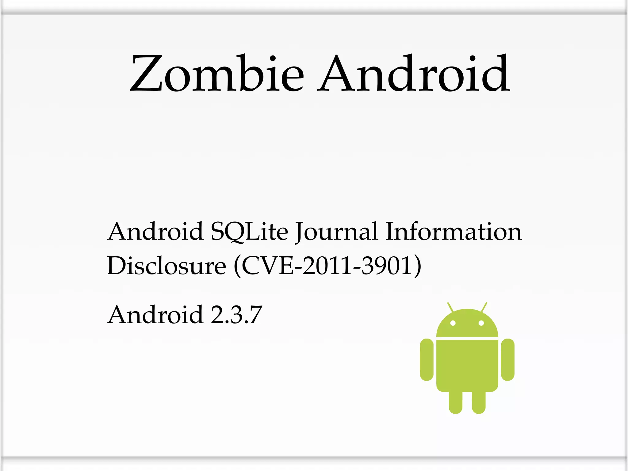 Zombie Android


•Android SQLite Journal Information
  Disclosure (CVE-2011-3901)

•Android 2.3.7
 
