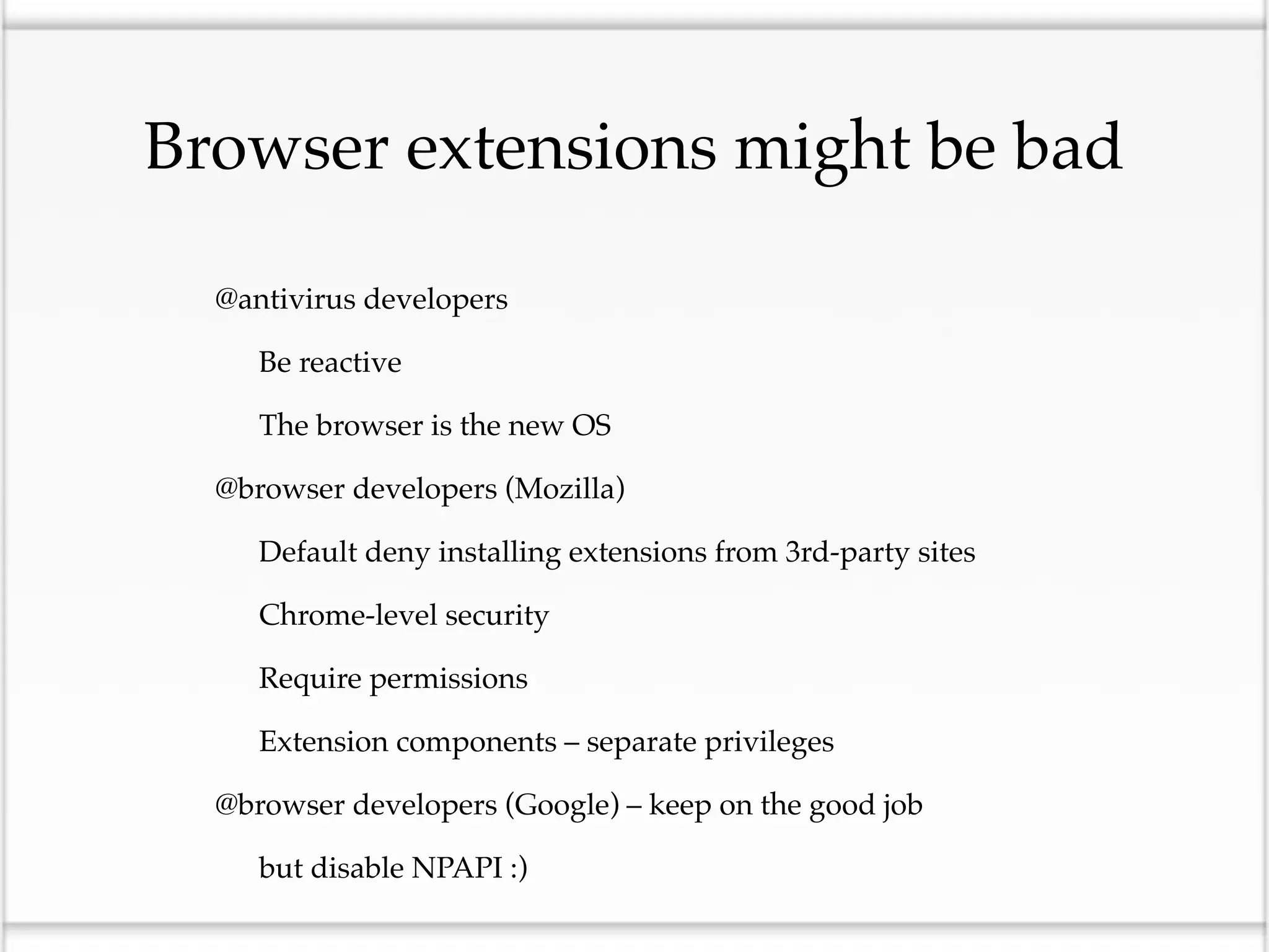 Browser extensions might be bad

•   @antivirus developers

    •   Be reactive

    •   The browser is the new OS

•   @browser developers (Mozilla)

    •   Default deny installing extensions from 3rd-party sites

    •   Chrome-level security

    •   Require permissions

    •   Extension components – separate privileges

•   @browser developers (Google) – keep on the good job

    •   but disable NPAPI :)
 