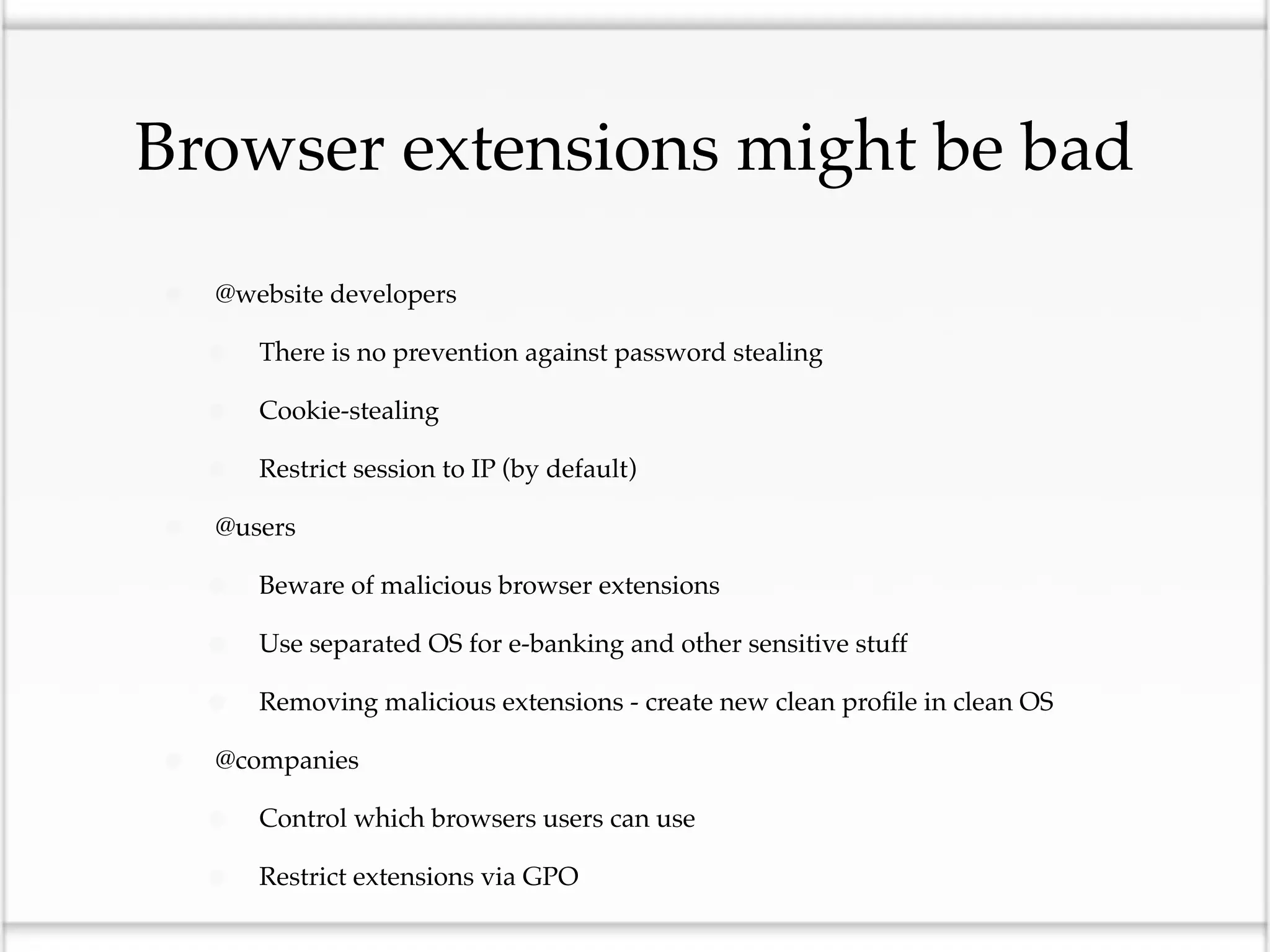 Browser extensions might be bad

•   @website developers

    •   There is no prevention against password stealing

    •   Cookie-stealing

    •   Restrict session to IP (by default)

•   @users

    •   Beware of malicious browser extensions

    •   Use separated OS for e-banking and other sensitive stuff

    •   Removing malicious extensions - create new clean proﬁle in clean OS

•   @companies

    •   Control which browsers users can use

    •   Restrict extensions via GPO
 