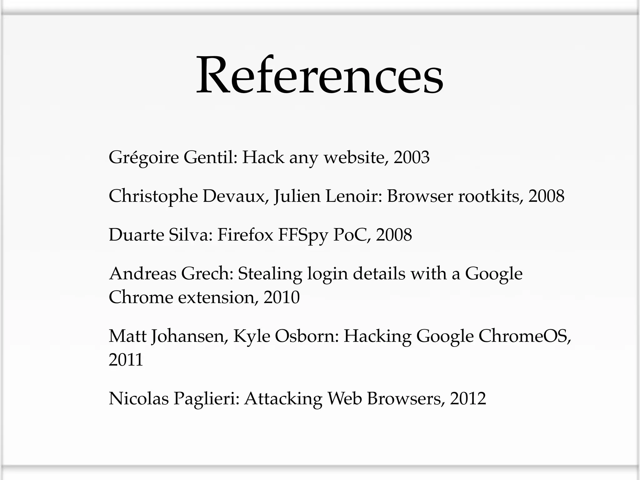References
•   Grégoire Gentil: Hack any website, 2003

•   Christophe Devaux, Julien Lenoir: Browser rootkits, 2008

•   Duarte Silva: Firefox FFSpy PoC, 2008

•   Andreas Grech: Stealing login details with a Google
    Chrome extension, 2010

•   Matt Johansen, Kyle Osborn: Hacking Google ChromeOS,
    2011

•   Nicolas Paglieri: Attacking Web Browsers, 2012
 