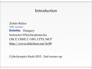 Introduction


Zoltán Balázs
ITSEC consultant

Deloitte Hungary
Instructor @NetAkademia.hu
OSCP, CISSP, C|HFI, CPTS, MCP
http://www.slideshare.net/bz98



Cyberlympics ﬁnals 2012 - 2nd runner up
 