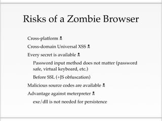 Risks of a Zombie Browser
•   Cross-platform 

•   Cross-domain Universal XSS 

•   Every secret is available 

    •   Password input method does not matter (password
        safe, virtual keyboard, etc.)

    •   Before SSL (+JS obfuscation)

•   Malicious source codes are available 

•   Advantage against meterpreter 

    •   exe/dll is not needed for persistence
 