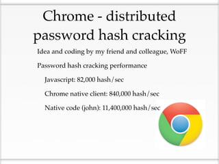 Chrome - distributed
 password hash cracking
• Idea and coding by my friend and colleague, WoFF
• Password hash cracking performance
 • Javascript: 82,000 hash/sec
 • Chrome native client: 840,000 hash/sec
 • Native code (john): 11,400,000 hash/sec
 